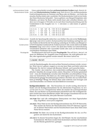 146 10 Das Dateisystem
Linux unterscheidet zwischen zeichenorientierten Geräten (engl. character de-zeichenorientierte Geräte
vices) und blockorientierten Geräten (engl. block devices). Ein zeichenorientiertesblockorientierte Geräte
Gerät ist beispielsweise ein Terminal, eine Maus oder ein Modem – ein Gerät, das
einzelne Zeichen liefert oder verarbeitet. Ein blockorientiertes Gerät ist ein Gerät,
das Daten blockweise behandelt – hierzu gehören zum Beispiel Festplatten oder
Disketten, auf denen Sie Bytes nicht einzeln lesen oder schreiben können, son-
dern nur in Gruppen à 512 (oder so). Je nach ihrer Geschmacksrichtung sind die
Gerätedateien in der Ausgabe von »ls -l« mit einen »c« oder einem »b« gekenn-
zeichnet:
crw-rw-rw- 1 root root 10, 4 Oct 16 11:11 amigamouse
brw-rw---- 1 root disk 8, 1 Oct 16 11:11 sda1
brw-rw---- 1 root disk 8, 2 Oct 16 11:11 sda2
crw-rw-rw- 1 root root 1, 3 Oct 16 11:11 null
Anstelle der Speichergröße stehen hier zwei Zahlen: Die erste ist die Treibernum-Treibernummer
mer (engl. major device number). Sie kennzeichnet den Gerätetyp und legt fest, wel-
cher Treiber im Kernel für die Verwaltung zuständig ist. So haben zum Beispiel al-
le SCSI-Festplatten traditionell die Treibernummer 8. Die zweite Zahl ist die Gerä-Gerätenummer
tenummer (engl. minor device number). Sie dient dem Treiber zur Unterscheidung
verschiedener ähnlicher oder verwandter Geräte oder auch zur Kennzeichnung
verschiedener Partitionen einer Platte.
Erwähnenswert sind noch ein paar Pseudogeräte. Das null device, /dev/null, istPseudogeräte
quasi ein Mülleimer für Ausgaben eines Programmes, die nicht gebraucht wer-
den, aber irgendwohin geleitet werden müssen. Bei einem Aufruf wie
$ programm >/dev/null
wird die Standardausgabe, die sonst auf dem Terminal erscheinen würde, verwor-
fen. Wird /dev/null gelesen, reagiert es wie eine leere Datei und liefert sofort das
Dateiende. Für /dev/null müssen alle Benutzer Schreib- und Leserechte haben.
Die »Geräte« /dev/random bzw. /dev/urandom liefern zufällige Bytes in »kryptogra-
phischer« Qualität, die erzeugt werden, indem »Rauschen« im System gesammelt
wird – etwa die Zeitabstände zwischen dem Eintreﬀen unvorhersehbarer Ereig-
nisse wie Tastendrücke. Die Daten aus /dev/random eignen sich zur Erzeugung von
Schlüsseln für gängige Verschlüsselungsverfahren. Die Datei /dev/zero liefert Null-
bytes in beliebiger Menge; Sie können diese unter anderem zum Erzeugen und
zum Überschreiben von Dateien mit dem Befehl dd verwenden.
Konfigurationsdateien – /etc Das Verzeichnis /etc ist sehr wichtig, denn hier be-
ﬁnden sich die Konﬁgurationsdateien für die allermeisten Programme. In /etc/
inittab und /etc/init.d beispielsweise stehen die meisten der systemspeziﬁschen
Daten, die zum Starten von Systemdiensten erforderlich sind. Die wichtigsten Da-
teien werden hier etwas detaillierter erklärt. Mit wenigen Ausnahmen hat nur der
Benutzer root Schreibrechte, aber jeder Benutzer Leserechte.
/etc/fstab Hier sind alle einhängbaren Dateisysteme mit ihren Eigenschaften
(Typ, Zugriﬀsart, mount point) aufgelistet.
/etc/hosts Diese Datei ist eine der Konﬁgurationsdateien des TCP/IP-Netzwerks.
Hier werden die Namen der Netzwerkrechner ihren IP-Adressen zugeord-
net. In kleinen Netzwerken und bei Einzelrechnern kann diese Datei einen
Name-Server ersetzen.
/etc/inittab Die Datei /etc/inittab ist die Konﬁgurationsdatei für das init-Pro-
gramm und damit für den Systemstart.
/etc/init.d In diesem Verzeichnis liegen die »Init-Skripte« für die verschiedenen
Systemdienste. Mit ihnen werden beim Systemstart und beim Herunterfah-
ren die Dienste gestartet bzw. gestoppt.
Copyright © 2012 Linup Front GmbH
 