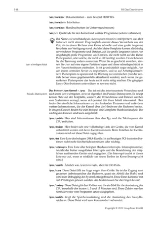 148 10 Das Dateisystem
/usr/share/doc Dokumentation – zum Beispiel HOWTOs
/usr/share/info Info-Seiten
/usr/share/man Handbuchseiten (in Unterverzeichnissen)
/usr/src Quellcode für den Kernel und weitere Programme (sofern vorhanden)
B Der Name /usr wird häuﬁg als »Unix system resources« interpretiert, was aber
historisch nicht stimmt: Ursprünglich stammt dieses Verzeichnis aus der
Zeit, als in einem Rechner eine kleine schnelle und eine große langsame
Festplatte zur Verfügung stand. Auf die kleine Festplatte kamen alle häuﬁg
verwendeten Programme und Dateien, auf die große langsame (unter /usr
eingehängt) große Programme und Dateien, die nicht recht auf die kleine
Platte passten, oder solche, die nicht so oft benötigt wurden. Heute können
Sie die Trennung anders ausnutzen: Wenn Sie es geschickt anstellen, kön-
nen Sie /usr auf eine eigene Partition legen und diese schreibgeschützt in/usr schreibgeschützt
den Verzeichnisbaum einbinden. Es ist grundsätzlich sogar möglich, /usr
von einem zentralen Server zu importieren, und so auf Arbeitsplatzrech-
nern Plattenplatz zu sparen und die Wartung zu vereinfachen (nur der zen-
trale Server muss gegebenenfalls aktualisiert werden), auch wenn die ge-
sunkenen Plattenpreise das heute nicht mehr nötig machen. Die gängigen
Linux-Distributionen unterstützen es sowieso nicht.
Das Fenster zum Kernel – /proc Das ist mit das interessanteste Verzeichnis und
auch eines der wichtigsten. /proc ist eigentlich ein Pseudo-Dateisystem. Es belegtPseudo-Dateisystem
keinen Platz auf der Festplatte, sondern die Verzeichnisse und Dateien werden
vom Systemkern erzeugt, wenn sich jemand für ihren Inhalt interessiert. Hier
ﬁnden Sie sämtliche Informationen zu den laufenden Prozessen und außerdem
weitere Informationen, die der Kernel über die Hardware des Rechners besitzt.
In einigen Dateien ﬁnden Sie zum Beispiel eine komplette Hardwareanalyse. Die
wichtigsten Dateien sind kurz aufgeführt:
/proc/cpuinfo Hier sind Informationen über den Typ und die Taktfrequenz der
CPU enthalten.
/proc/devices Hier ﬁndet sich eine vollständige Liste der Geräte, die vom Kernel
unterstützt werden mit deren Gerätenummern. Beim Erstellen der Geräte-
dateien wird auf diese Datei zugegriﬀen.
/proc/dma Eine Liste der belegten DMA-Kanäle. Ist auf heutigen PCI-basierten Sys-
temen nicht mehr fürchterlich interessant oder wichtig.
/proc/interrupts Eine Liste aller belegten Hardwareinterrupts. Interruptnummer,
Anzahl der bisher ausgelösten Interrupts und die Bezeichnung der mög-
lichen auslösenden Geräte sind angegeben. (Ein Interrupt taucht in dieser
Liste nur auf, wenn er wirklich von einem Treiber im Kernel beansprucht
wird.)
/proc/ioports Ähnlich wie /proc/interrupts, aber für I/O-Ports.
/proc/kcore Diese Datei fällt ins Auge wegen ihrer Größe. Sie ist der Zugang zum
gesamten Arbeitsspeicher des Rechners, quasi ein Abbild des RAM, und
wird zum Debugging des Systemkerns gebraucht. Diese Datei kann nur mit
root-Privilegien gelesen werden. Am besten lassen Sie die Finger davon!
/proc/loadavg Diese Datei gibt drei Zahlen aus, die ein Maß für die Auslastung der
CPU innerhalb der letzten 1, 5 und 15 Minuten sind. Diese Zahlen werden
normalerweise vom Programm uptime ausgegeben.
/proc/meminfo Zeigt die Speicherauslastung und die Auslastung des Swap-Be-
reichs an. Diese Datei wird vom Kommando free benutzt.
Copyright © 2012 Linup Front GmbH
 