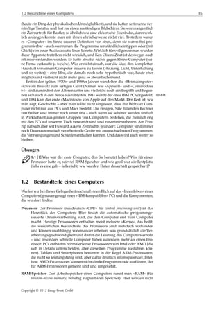 1.2 Bestandteile eines Computers 15
(heute ein Ding der physikalischen Unmöglichkeit), und sie hatten selten eine ver-
nünftige Tastatur und fast nie einen anständigen Bildschirm. Sie waren eigentlich
ein Zeitvertreib für Bastler, so ähnlich wie eine elektrische Eisenbahn, denn wirk-
lich anfangen konnte man mit ihnen ehrlicherweise nicht viel. Trotzdem waren
es »Computer« im Sinne unserer Deﬁnition von oben, denn sie waren frei pro-
grammierbar – auch wenn man die Programme umständlich eintippen oder (mit
Glück) von einer Audiocassette lesen konnte. Wirklich für voll genommen wurden
diese Apparate trotzdem nicht wirklich, und Ken Olsens Zitat ist deswegen auch
oft missverstanden worden: Er hatte absolut nichts gegen kleine Computer (sei-
ne Firma verkaufte ja welche). Was er nicht einsah, war die Idee, den kompletten
Haushalt von einem Computer steuern zu lassen (Heizung, Licht, Unterhaltung
und so weiter) – eine Idee, die damals noch sehr hypothetisch war, heute eher
möglich und vielleicht nicht mehr ganz so absurd scheinend.
Erst in den späten 1970er und 1980er Jahren wandelten die »Heimcomputer«
sich vom Bausatz zum fertigen Gerät (Namen wie »Apple II« und »Commodore
64« sind zumindest den Älteren unter uns vielleicht noch ein Begriﬀ) und began-
nen sich auch in den Büros auszubreiten. 1981 wurde der erste IBM PC vorgestellt, IBM PC
und 1984 kam der erste »Macintosh« von Apple auf den Markt. Der Rest ist, wie
man sagt, Geschichte – aber man sollte nicht vergessen, dass die Welt der Com-
puter nicht nur aus PCs und Macs besteht. Die riesigen, Säle füllenden Rechner
von früher sind immer noch unter uns – auch wenn sie seltener werden und oft
in Wirklichkeit aus großen Gruppen von Computern bestehen, die ziemlich eng
mit den PCs auf unserem Tisch verwandt sind und zusammenarbeiten. Am Prin-
zip hat sich aber seit Howard Aikens Zeit nichts geändert: Computer sind immer
noch Daten automatisch verarbeitende Geräte mit auswechselbaren Programmen,
die Verzweigungen und Schleifen enthalten können. Und das wird auch weiter so
bleiben.
Übungen
C 1.1 [1] Was war der erste Computer, den Sie benutzt haben? Was für einen
Prozessor hatte er, wieviel RAM-Speicher und wie groß war die Festplatte
(falls es eine gab – falls nicht, wie wurden Daten dauerhaft gespeichert)?
1.2 Bestandteile eines Computers
Werfen wir bei dieser Gelegenheit nochmal einen Blick auf das »Innenleben« eines
Computers (genauer gesagt eines »IBM-kompatiblen« PC) und die Komponenten,
die wir dort ﬁnden:
Prozessor Der Prozessor (neudeutsch »CPU« für central processing unit) ist das
Herzstück des Computers: Hier ﬁndet die automatische programmge-
steuerte Datenverarbeitung statt, die den Computer erst zum Computer
macht. Heutige Prozessoren enthalten meist mehrere »Kerne«, das heißt,
die wesentlichen Bestandteile des Prozessors sind mehrfach vorhanden
und können unabhängig voneinander arbeiten, was grundsätzlich die Ver-
arbeitungsgeschwindigkeit und damit die Leistung des Computers erhöht
– und besonders schnelle Computer haben außerdem mehr als einen Pro-
zessor. PCs enthalten normalerweise Prozessoren von Intel oder AMD (die
sich in Details unterscheiden, aber dieselben Programme ausführen kön-
nen). Tablets und Smartphones benutzen in der Regel ARM-Prozessoren,
die nicht so leistungsfähig sind, aber dafür deutlich stromsparender. Intel-
bzw. AMD-Prozessoren können nicht direkt Programmcode ausführen, der
für ARM-Prozessoren gemeint sind und umgekehrt.
RAM-Speicher Den Arbeitsspeicher eines Computers nennt man »RAM« (für
random-access memory, beliebig zugreifbaren Speicher). Hier werden nicht
Copyright © 2012 Linup Front GmbH
 