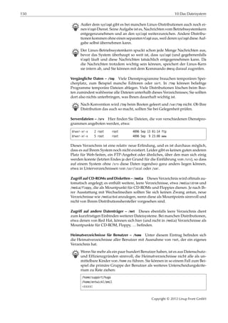 150 10 Das Dateisystem
B Außer dem syslogd gibt es bei manchen Linux-Distributionen auch noch ei-
nen klogd-Dienst. Seine Aufgabe ist es, Nachrichten vom Betriebssystemkern
entgegenzunehmen und an den syslogd weiterzureichen. Andere Distribu-
tionen kommen ohne einen separaten klogd aus, weil deren syslogd diese Auf-
gabe selbst übernehmen kann.
B Der Linux-Betriebssystemkern spuckt schon jede Menge Nachrichten aus,
bevor das System überhaupt so weit ist, dass syslogd (und gegebenenfalls
klogd) läuft und diese Nachrichten tatsächlich entgegennehmen kann. Da
die Nachrichten trotzdem wichtig sein können, speichert der Linux-Kern
sie intern ab, und Sie können mit dem Kommando dmesg darauf zugreifen.
Vergängliche Daten – /tmp Viele Dienstprogramme brauchen temporären Spei-
cherplatz, zum Beispiel manche Editoren oder sort. In /tmp können beliebige
Programme temporäre Dateien ablegen. Viele Distributionen löschen beim Boo-
ten zumindest wahlweise alle Dateien unterhalb dieses Verzeichnisses; Sie sollten
dort also nichts unterbringen, was Ihnen dauerhaft wichtig ist.
B Nach Konvention wird /tmp beim Booten geleert und /var/tmp nicht. Ob Ihre
Distribution das auch so macht, sollten Sie bei Gelegenheit prüfen.
Serverdateien – /srv Hier ﬁnden Sie Dateien, die von verschiedenen Dienstpro-
grammen angeboten werden, etwa:
drwxr-xr-x 2 root root 4096 Sep 13 01:14 ftp
drwxr-xr-x 5 root root 4096 Sep 9 23:00 www
Dieses Verzeichnis ist eine relativ neue Erﬁndung, und es ist durchaus möglich,
dass es auf Ihrem System noch nicht existiert. Leider gibt es keinen guten anderen
Platz für Web-Seiten, ein FTP-Angebot oder ähnliches, über den man sich einig
werden konnte (letzten Endes ja der Grund für die Einführung von /srv), so dass
auf einem System ohne /srv diese Daten irgendwo ganz anders liegen können,
etwa in Unterverzeichnissen von /usr/local oder /var.
Zugriff auf CD-ROMs und Disketten – /media Dieses Verzeichnis wird oftmals au-
tomatisch angelegt; es enthält weitere, leere Verzeichnisse, etwa /media/cdrom und
/media/floppy, die als Mountpunkt für CD-ROMs und Floppies dienen. Je nach Ih-
rer Ausstattung mit Wechselmedien sollten Sie sich keinen Zwang antun, neue
Verzeichnisse wie /media/dvd anzulegen, wenn diese als Mountpoints sinnvoll und
nicht von Ihrem Distributionshersteller vorgesehen sind.
Zugriff auf andere Datenträger – /mnt Dieses ebenfalls leere Verzeichnis dient
zum kurzfristigen Einbinden weiterer Dateisysteme. Bei manchen Distributionen,
etwa denen von Red Hat, können sich hier (und nicht in /media) Verzeichnisse als
Mountpunkte für CD-ROM, Floppy, … beﬁnden.
Heimatverzeichnisse für Benutzer – /home Unter diesem Eintrag beﬁnden sich
die Heimatverzeichnisse aller Benutzer mit Ausnahme von root, der ein eigenes
Verzeichnis hat.
B Wenn Sie mehr als ein paar hundert Benutzer haben, ist es aus Datenschutz-
und Efﬁzienzgründen sinnvoll, die Heimatverzeichnisse nicht alle als un-
mittelbare Kinder von /home zu führen. Sie können in so einem Fall zum Bei-
spiel die primäre Gruppe der Benutzer als weiteres Unterscheidungskrite-
rium zu Rate ziehen:
/home/support/hugo
/home/entwickl/emil
¡¡¡¡¡
Copyright © 2012 Linup Front GmbH
 