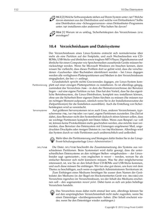 152 10 Das Dateisystem
C 10.5 [2] Welche Softwarepakete stehen auf Ihrem System unter /opt? Welche
davon stammen aus der Distribution und welche von Drittanbietern? Sollte
eine Distribution eine »Schnupperversion« eines Drittanbieter-Programms
unter /opt installieren oder anderswo? Was halten Sie davon?
C 10.6 [1] Warum ist es unklug, Sicherheitskopien des Verzeichnisses /proc
anzulegen?
10.4 Verzeichnisbaum und Dateisysteme
Der Verzeichnisbaum eines Linux-Systems erstreckt sich normalerweise über
mehr als eine Partition auf der Festplatte, und auch Wechselmedien wie CD-
ROMs, USB-Sticks und ähnliches sowie tragbare MP3-Player, Digitalkameras und
ähnliche für einen Computer wie Speichermedien aussehende Geräte müssen be-
rücksichtigt werden. Wenn Sie Microsoft Windows ein bisschen kennen, dann
wissen Sie vielleicht, dass dieses Problem dort so gelöst wird, dass die verschie-
denen »Laufwerke« über Buchstaben identiﬁziert werden – bei Linux dagegen
werden alle verfügbaren Plattenpartitionen und Medien in den Verzeichnisbaum
eingegliedert, der bei »/« anfängt.
Grundsätzlich spricht nichts Gravierendes dagegen, ein Linux-System kom-
plett auf einer einzigen Plattenpartition zu installieren. Es ist allerdings gängig,Partitionierung
zumindest das Verzeichnis /home – in dem die Heimatverzeichnisse der Benutzer
liegen – auf eine eigene Partition zu tun. Dies hat den Vorteil, dass Sie das eigent-
liche Betriebssystem, die Linux-Distribution, komplett neu installieren können,
ohne um die Sicherheit Ihrer eigenen Daten fürchten zu müssen (Sie müssen nur
im richtigen Moment aufpassen, nämlich wenn Sie in der Installationsroutine die
Zielpartition(en) für die Installation auswählen). Auch die Erstellung von Sicher-
heitskopien wird so vereinfacht.
Auf größeren Serversystemen ist es auch Usus, anderen Verzeichnissen, typi-Serversysteme
scherweise /tmp, /var/tmp oder /var/spool, eigene Partitionen zuzuteilen. Das Ziel ist
dabei, dass Benutzer nicht den Systembetrieb dadurch stören können sollen, dass
sie wichtige Partitionen komplett mit Daten füllen. Wenn zum Beispiel /var voll
ist, können keine Protokolldaten mehr geschrieben werden, also möchte man ver-
meiden, dass Benutzer das Dateisystem mit Unmengen ungelesener Mail, unge-
druckten Druckjobs oder riesigen Dateien in /var/tmp blockieren. Allerdings wird
das System durch so viele Partitionen auch unübersichtlich und unﬂexibel.
B Mehr über die Partitionierung und Strategien dafür ﬁnden Sie in der Linup-
Front-Schulungsunterlage Linux-Administration I.
Die Datei /etc/fstab beschreibt die Zusammensetzung des Systems aus ver-/etc/fstab
schiedenen Partitionen. Beim Systemstart wird dafür gesorgt, dass die unter-
schiedlichen Dateisysteme an den richtigen Stellen »eingebunden« – der Linux-
Insider sagt »gemountet«, vom englischen to mount – werden, worum Sie als
einfacher Benutzer sich nicht kümmern müssen. Was Sie aber möglicherweise
interessiert, ist, wie Sie an den Inhalt Ihrer CD-ROMs und USB-Sticks kommen,
und auch diese müssen Sie einhängen. Wir tun also gut daran, uns kurz mit dem
Thema zu beschäftigen, auch wenn es eigentlich Administratoren-Territorium ist.
Zum Einhängen eines Mediums benötigen Sie ausser dem Namen der Gerä-
tedatei des Mediums (in der Regel ein blockorientiertes Gerät wie /dev/sda1) ein
Verzeichnis irgendwo im Verzeichnisbaum, wo der Inhalt des Mediums erschei-
nen soll – den sogenannten mount point. Dabei kann es sich um jedes beliebige
Verzeichnis handeln.
B Das Verzeichnis muss dabei nicht einmal leer sein, allerdings können Sie
auf den ursprünglichen Verzeichnisinhalt nicht mehr zugreifen, wenn Sie
einen Datenträger »darübergemountet« haben. (Der Inhalt erscheint wie-
der, wenn Sie den Datenträger wieder aushängen.)
Copyright © 2012 Linup Front GmbH
 