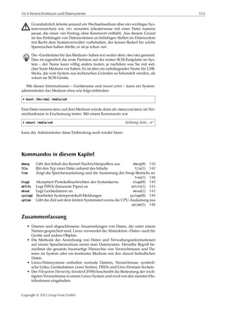 10.4 Verzeichnisbaum und Dateisysteme 153
A Grundsätzlich könnte jemand ein Wechselmedium über ein wichtiges Sys-
temverzeichnis wie /etc mounten (idealerweise mit einer Datei namens
passwd, die einen root-Eintrag ohne Kennwort enthält). Aus diesem Grund
ist das Einhängen von Dateisystemen an beliebigen Stellen im Dateisystem
mit Recht dem Systemverwalter vorbehalten, der keinen Bedarf für solche
Sperenzchen haben dürfte; er ist ja schon root.
B Die »Gerätedatei für das Medium« haben wir weiter oben /dev/sda1 genannt.
Dies ist eigentlich die erste Partition auf der ersten SCSI-Festplatte im Sys-
tem – der Name kann völlig anders lauten, je nachdem was Sie mit wel-
cher Sorte Medium vor haben. Es ist aber ein naheliegender Name für USB-
Sticks, die vom System aus technischen Gründen so behandelt werden, als
wären sie SCSI-Geräte.
Mit diesen Informationen – Gerätename und mount point – kann ein System-
administrator das Medium etwa wie folgt einbinden:
# mount /dev/sda1 /media/usb
Eine Datei namens datei auf dem Medium würde dann als /media/usb/datei im Ver-
zeichnisbaum in Erscheinung treten. Mit einem Kommando wie
# umount /media/usb Achtung: kein
”
n“
kann der Administrator diese Einbindung auch wieder lösen.
Kommandos in diesem Kapitel
dmesg Gibt den Inhalt des Kernel-Nachrichtenpuﬀers aus dmesg(8) 150
file Rät den Typ einer Datei anhand des Inhalts file(1) 142
free Zeigt die Speicherauslastung und die Auslastung des Swap-Bereichs an
free(1) 148
klogd Akzeptiert Protokollnachrichten des Systemkerns klogd(8) 149
mkfifo Legt FIFOs (benannte Pipes) an mkfifo(1) 143
mknod Legt Gerätedateien an mknod(1) 143
syslogd Bearbeitet Systemprotokoll-Meldungen syslogd(8) 149
uptime Gibt die Zeit seit dem letzten Systemstart sowie die CPU-Auslastung aus
uptime(1) 148
Zusammenfassung
• Dateien sind abgeschlossene Ansammlungen von Daten, die unter einem
Namen gespeichert sind. Linux verwendet die Abstraktion »Datei« auch für
Geräte und andere Objekte.
• Die Methode der Anordnung von Daten und Verwaltungsinformationen
auf einem Speichermedium nennt man Dateisystem. Derselbe Begriﬀ be-
zeichnet die gesamte baumartige Hierarchie von Verzeichnissen und Da-
teien im System oder ein konkretes Medium mit den darauf beﬁndlichen
Daten.
• Linux-Dateisysteme enthalten normale Dateien, Verzeichnisse, symboli-
sche Links, Gerätedateien (zwei Sorten), FIFOs und Unix-Domain-Sockets.
• Der Filesystem Hierarchy Standard (FHS) beschreibt die Bedeutung der wich-
tigsten Verzeichnisse in einem Linux-System und wird von den meisten Dis-
tributionen eingehalten.
Copyright © 2012 Linup Front GmbH
 