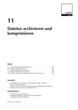 11
Dateien archivieren und
komprimieren
Inhalt
11.1 Archivierung und Komprimierung . . . . . . . . . . . . . 156
11.2 Dateien archivieren mit tar . . . . . . . . . . . . . . . . 157
11.3 Dateien komprimieren mit gzip . . . . . . . . . . . . . . . 160
11.4 Dateien komprimieren mit bzip2 . . . . . . . . . . . . . . 162
11.5 Dateien archivieren und komprimieren mit zip und unzip . . . . . 162
Lernziele
• Die Begriﬀe »Archivierung« und »Komprimierung« verstehen
• Mit tar umgehen können
• Dateien mit gzip und bzip2 komprimieren und entkomprimieren können
• Dateien mit zip und unzip verarbeiten können
Vorkenntnisse
• Arbeit mit der Shell (Kapitel 4)
• Umgang mit Dateien und Verzeichnissen (Kapitel 6)
• Umgang mit Filtern (Kapitel 8)
grd1-targz-opt.tex[!cpio] ()
 