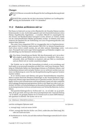 11.2 Dateien archivieren mit tar 157
Übungen
C 11.1 [1] Warum verwendet das Beispiel für die Lauflängenkodierung AA statt
*2A?
C 11.2 [2] Wie würden Sie mit dem skizzierten Verfahren zur Lauflängenko-
dierung die Zeichenkette »A*2B****A« darstellen?
11.2 Dateien archivieren mit tar
Der Name tar leitet sich von tape archive (Bandarchiv) ab. Einzelne Dateien werden
hintereinander in eine Archivdatei gepackt und mit Zusatzinformationen (etwa
Datum, Zugriﬀsrechte, Eigentümer, …) versehen. Obwohl tar ursprünglich für
den Einsatz mit Bandlaufwerken konzipiert wurde, können tar-Archive direkt
auf die unterschiedlichsten Medien geschrieben werden. tar-Dateien sind unter
anderem der Standard für die Verbreitung von Linux-Programmquellcodes und
anderer freier Software.
Das unter Linux eingesetzte GNU-tar ist gegenüber den tar-Implementierun-
gen anderer Unix-Varianten stark erweitert. Mit GNU-tar können beispielsweise
multi-volume archives erstellt werden, die sich über mehrere Datenträger erstre- multi-volume archives
cken. Prinzipiell sind somit sogar Sicherungskopien auf Disketten möglich, was
sich allerdings nur bei kleineren Archiven lohnt.
B Eine kleine Anmerkung am Rande: Mit dem Kommando split ist es eben-
falls möglich, große Dateien wie etwa Archive in »handliche« Teile zu zer-
schneiden, diese auf Disketten zu kopieren oder per Mail zu verschicken
und am Zielort mit cat wieder zusammenzufügen.
Die Vorteile von tar sind: Die Anwendung ist einfach, es ist zuverlässig und
läuft stabil, es ist universell einsetzbar auf allen Unix- und Linux-Systemen. Nach-
teilig ist: Fehlerhafte Stellen des Datenträgers können zu Problemen führen, und
Gerätedateien können nicht mit jeder Version von tar archiviert werden (was nur
dann von Bedeutung ist, wenn Sie eine Komplettsicherung Ihres ganzen Systems
machen wollen).
In tar-Archive lassen sich Dateien und ganze Verzeichnisbäume einpacken.
Wenn in einem Netzwerk Windows-Datenträger in den Verzeichnisbaum einge-
hängt sind, können sogar diese Inhalte mit tar gesichert werden. Die mit tar ange-
legten Archive sind normalerweise nicht komprimiert, lassen sich aber zusätzlich
durch gängige Kompressionsprogramme (heute in der Regel gzip oder bzip2) ver-
dichten. Im Falle von Sicherheitskopien ist dies jedoch keine gute Idee, da Bitfehler
in den komprimierten Archiven normalerweise zum Verlust des Rests des Archivs
führen.
Die typischen Endungen für tar-Archive sind .tar, .tar.bz2 oder .tar.gz, je nach-
dem, ob sie gar nicht, mit bzip2 oder mit gzip komprimiert sind. Auch die Endung
.tgz ist üblich, um gezippte Dateien im tar-Format auch in einem DOS-Dateisys-
tem speichern zu können. Die Syntax von tar ist
tar ⟨Optionen⟩ ⟨Datei⟩|⟨Verzeichnis⟩ …
und die wichtigsten Optionen sind: tar-Optionen
-c erzeugt (engl. create) ein neues Archiv
-f Datei erzeugt oder liest das Archiv von ⟨Datei⟩, wobei dies eine Datei (engl. ﬁle)
oder ein Gerät sein kann
-M bearbeitet ein tar-Archiv, das sich über mehrere Datenträger erstreckt (multi-volume
archive)
Copyright © 2012 Linup Front GmbH
 