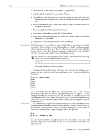158 11 Dateien archivieren und komprimieren
-r hängt Dateien an das Archiv an (nicht für Magnetbänder)
-t zeigt den Inhalt (engl. table of contents) des Archivs
-u ersetzt Dateien, die neuer als eine bereits archivierte Version sind. Wenn eine
Datei noch nicht archiviert ist, so wird sie eingefügt (nicht für Magnetbän-
der)
-v ausführlicher Modus (engl. verbose, geschwätzig); zeigt auf dem Bildschirm an,
was gerade geschieht
-x Auslesen (engl. extract) der gesicherten Dateien
-z komprimiert oder dekomprimiert das Archiv mit gzip
-Z komprimiert oder dekomprimiert das Archiv mit compress (unter Linux norma-
lerweise nicht vorhanden)
-j komprimiert oder dekomprimiert das Archiv mit bzip2
Die Optionssyntax von tar ist etwas ungewöhnlich, da es (wie anderswo) möglichOptionssyntax
ist, mehrere Optionen hinter einem Minuszeichen zu bündeln, und zwar (ausge-
fallenerweise) auch solche wie -f, die einen Parameter nach sich ziehen. Die Pa-
rameter müssen hinter dem »Bündel« angegeben werden und werden der Reihe
nach den entsprechenden Optionen im Bündel zugeordnet.
B Sie können das Minuszeichen vor dem ersten »Optionsbündel« auch weg-
lassen – Sie werden oft Kommandos sehen wie
tar cvf …
Wir empfehlen Ihnen das jedoch nicht.
Das folgende Beispiel archiviert alle Dateien im aktuellen Verzeichnis, deren
Namen mit data beginnen, in die Archivdatei data.tar im Heimatverzeichnis des
Benutzers:
$ tar -cvf ~/data.tar data*
data1
data10
data2
data3
¡¡¡¡¡
Das -c steht dafür, dass das Archiv neu erzeugt werden soll, »-f ~/data.tar« für
den Namen, unter dem das Archiv angelegt werden soll. Die Option -v ändert
am Ergebnis nichts. Sie bewirkt nur, dass der Anwender auf dem Bildschirm eine
Übersicht über den Ablauf erhält. (Sollte eine der zu archivierenden Dateien ein
Verzeichnis sein, wird außer dem Verzeichnis selbst auch der komplette Verzeich-
nisinhalt erfasst.)
Mit tar können auch ganze Verzeichnisse archiviert werden. Es ist besser, diesVerzeichnisse
vom übergeordneten Verzeichnis aus durchzuführen. Dadurch werden die zu ar-
chivierenden Dateien gleich in einem Verzeichnis abgelegt und auch wieder als
Verzeichnis extrahiert. Das folgende Beispiel erklärt das genauer.
# cd /
# tar -cvf /tmp/home.tar /home
Der Systemadministrator root legt ein Archiv des Verzeichnisses /home (also alle
Benutzerdaten) unter dem Namen home.tar an. Dieses wird im Verzeichnis /tmp
abgespeichert.
Copyright © 2012 Linup Front GmbH
 
