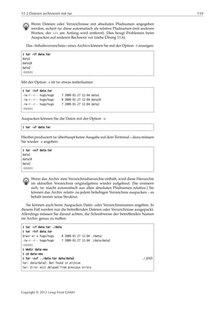 11.2 Dateien archivieren mit tar 159
B Wenn Dateien oder Verzeichnisse mit absoluten Pfadnamen angegeben
werden, sichert tar diese automatisch als relative Pfadnamen (mit anderen
Worten, der »/« am Anfang wird entfernt). Dies beugt Problemen beim
Auspacken auf anderen Rechnern vor (siehe Übung 11.6).
Das »Inhaltsverzeichnis« eines Archivs können Sie mit der Option -t anzeigen:
$ tar -tf data.tar
data1
data10
data2
¡¡¡¡¡
Mit der Option -v ist tar etwas mitteilsamer:
$ tar -tvf data.tar
-rw-r--r-- hugo/hugo 7 2009-01-27 12:04 data1
-rw-r--r-- hugo/hugo 8 2009-01-27 12:04 data10
-rw-r--r-- hugo/hugo 7 2009-01-27 12:04 data2
¡¡¡¡¡
Auspacken können Sie die Daten mit der Option -x:
$ tar -xf data.tar
Hierbei produziert tar überhaupt keine Ausgabe auf dem Terminal – dazu müssen
Sie wieder -v angeben:
$ tar -xvf data.tar
data1
data10
data2
¡¡¡¡¡
B Wenn das Archiv eine Verzeichnishierarchie enthält, wird diese Hierarchie
im aktuellen Verzeichnis originalgetreu wieder aufgebaut. (Sie erinnern
sich, tar macht automatisch aus allen absoluten Pfadnamen relative.) Sie
können das Archiv relativ zu jedem beliebigen Verzeichnis auspacken – es
behält immer seine Struktur.
Sie können auch beim Auspacken Datei- oder Verzeichnisnamen angeben. In
diesem Fall werden nur die betreﬀenden Dateien oder Verzeichnisse ausgepackt.
Allerdings müssen Sie darauf achten, die Schreibweise der betreﬀenden Namen
im Archiv genau zu treﬀen:
$ tar -cf data.tar ./data
$ tar -tvf data.tar
drwxr-xr-x hugo/hugo 0 2009-01-27 12:04 ./data/
-rw-r--r-- hugo/hugo 7 2009-01-27 12:04 ./data/data2
¡¡¡¡¡
$ mkdir data-neu
$ cd data-neu
$ tar -xvf ../data.tar data/data2 ./ fehlt
tar: data/data2: Not found in archive
tar: Error exit delayed from previous errors
Copyright © 2012 Linup Front GmbH
 