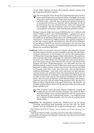 16 1 Computer, Software und Betriebssysteme
nur die Daten abgelegt, mit denen der Computer arbeitet, sondern auch
der Programmcode des Computers.
B Das ist ein genialer Trick, der auf den Computerpionier John von Neu-
mann, einen Zeitgenossen von Howard Aiken, zurückgeht. Im Grunde
gibt es dann nämlich gar keinen Unterschied zwischen Programmcode
und Daten mehr – das heißt, dass Programme Programmcode genau-
so manipulieren können wie Adressen oder Kochrezepte. (In der al-
ten Zeit musste man zum »Programmieren« außen am Computer Ka-
bel umstöpseln, oder die Programme waren auf Papierstreifen oder
-karten gelocht und konnten nicht ohne Weiteres geändert werden.)
Heutige Computer haben meist einen RAM-Speicher von 1 Gibibyte oder
mehr. 1 Gibibyte sind 230, also 1.073.741.824 Bytes3 – eigentlich eine unvor-
stellbar große Zahl. Zum Vergleich: Harry Potter und die Heiligtümer des To-
des enthält um die 600 Seiten mit jeweils an die 1.700 Buchstaben, Leer- und
Satzzeichen4 – vielleicht eine Million Zeichen. Ein Gigabyte entspricht al-
so über den Daumen gepeilt dem Inhalt von 1.000 Harry-Potter-Schinken,
bei gut 600 g pro Buch ist das schon ein Lieferwagen voll, und wenn man
sich nicht nur für die Abenteuer des Zauberlehrlings interessiert, sind 1.000
Bücher eine ansehnliche Bibliothek.
Graﬁkkarte Früher war man froh, wenn ein Computer eine elektrische Schreib-
maschine ansteuern konnte, um seine Ausgabe zu drucken. Die alten Heim-
computer schloss man an den Fernseher an, mit zum Teil grottenschlech-
ter Bildqualität. Heutzutage dagegen haben selbst einfache »Smartphones«
sehr eindrucksvolle Graﬁk, und gängige PCs enthalten Graﬁkhardware, für
die man in den 1990er Jahren noch den Gegenwert eines teuren Sportwa-
gens oder kleinen Hauses hätte lockermachen müssen5. Das Stichwort der
heutigen Zeit lautet »3D-Beschleunigung«, was nicht heißt, dass man die
Bildschirminhalte wirklich räumlich sehen kann (auch wenn das langsam
tatsächlich in Mode kommt), sondern dass bei der Verarbeitung der Graﬁk
im Computer außer links, rechts, oben und unten – den auf dem Monitor
sichtbaren Richtungen – auch noch vorne und hinten ins Spiel kommen,
und das durchaus im wörtlichen Sinne: Für fotorealistische Spiele ist es ja
absolut entscheidend, ob ein Monster vor oder hinter einer Mauer steht, also
zu sehen ist oder nicht, und der Sinn moderner Graﬁkkarten ist unter an-
derem, dem Prozessor des Rechners solche Entscheidungen abzunehmen,
damit der sich in der Zeit um andere Dinge kümmern kann. Heutige Gra-
ﬁkkarten haben entsprechend auch eigene Prozessoren, die mitunter viel
schneller rechnen können als die CPU des Rechners selbst, aber nicht so all-
gemein gehalten sind.
B Viele Computer haben gar keine separate Graﬁkkarte, sondern die
Graﬁkhardware ist in den Prozessor integriert. Das macht den Rech-
ner kleiner, billiger, leiser und stromsparender, aber Sie müssen dann
auch Abstriche bei der Graﬁkleistung machen – was möglicherweise
kein wirkliches Problem darstellt, wenn Sie nicht die neuesten Spiele
spielen wollen.
Hauptplatine Die Hauptplatine (neudeutsch »Motherboard«) ist das (meist)
viereckige beschichtete Stück Kunststoﬀ, auf dem die CPU, der RAM-
Speicher und die Graﬁkkarte des Computers befestigt sind – zusammen
3Der Volksmund spricht oft von »Gigabyte«, aber ein »Gigabyte« sind 109 Bytes, also knapp 7 Pro-
zent weniger.
4Jedenfalls die englische Ausgabe – die einzige, die der Autor dieser Zeilen zur Hand hatte.
5Alles übrigens dank dem nicht nachlassenden Interesse der Menschheit an beeindruckenden
Computerspielen. Wer behauptet, dass Videospiele zu nichts nütze seien, sollte sich das mal in Ruhe
durch den Kopf gehen lassen.
Copyright © 2012 Linup Front GmbH
 