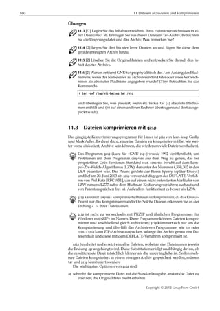 160 11 Dateien archivieren und komprimieren
Übungen
C 11.3 [!2] Legen Sie das Inhaltsverzeichnis Ihres Heimatverzeichnisses in ei-
ner Datei inhalt ab. Erzeugen Sie aus dieser Datei ein tar-Archiv. Betrachten
Sie die Ursprungsdatei und das Archiv. Was bemerken Sie?
C 11.4 [2] Legen Sie drei bis vier leere Dateien an und fügen Sie diese dem
gerade erzeugten Archiv hinzu.
C 11.5 [2] Löschen Sie die Originaldateien und entpacken Sie danach den In-
halt des tar-Archivs.
C 11.6 [2] Warum entfernt GNU tar prophylaktisch das / am Anfang des Pfad-
namens, wenn der Name einer zu archivierenden Datei oder eines Verzeich-
nisses als absoluter Pfadname angegeben wurde? (Tipp: Betrachten Sie das
Kommando
# tar -cvf /tmp/etc-backup.tar /etc
und überlegen Sie, was passiert, wenn etc-backup.tar (a) absolute Pfadna-
men enthält und (b) auf einen anderen Rechner übertragen und dort ausge-
packt wird.)
11.3 Dateien komprimieren mit gzip
Das gängigste Komprimierungsprogramm für Linux ist gzip von Jean-loup Gailly
und Mark Adler. Es dient dazu, einzelne Dateien zu komprimieren (die, wie wei-
ter vorne diskutiert, Archive sein können, die wiederum viele Dateien enthalten).
B Das Programm gzip (kurz für »GNU zip«) wurde 1992 veröﬀentlicht, um
Problemen mit dem Programm compress aus dem Weg zu gehen, das bei
proprietären Unix-Versionen Standard war. compress beruht auf dem Lem-
pel-Ziv-Welch-Algorithmus (LZW), der unter der Nummer 4,558,302 in den
USA patentiert war. Das Patent gehörte der Firma Sperry (später Unisys)
und lief am 20. Juni 2003 ab. gzip verwendet dagegen das DEFLATE-Verfah-
ren von Phil Katz [RFC1951], das auf einem nicht patentierten Vorläufer von
LZW namens LZ77 nebst dem Huﬀman-Kodierungsverfahren aufbaut und
von Patentansprüchen frei ist. Außerdem funktioniert es besser als LZW.
B gzip kann mit compress komprimierte Dateien entkomprimieren, da das Unisys-
Patent nur das Komprimieren abdeckte. Solche Dateien erkennen Sie an der
Endung ».Z« ihrer Dateinamen.
B gzip ist nicht zu verwechseln mit PKZIP und ähnlichen Programmen für
Windows mit »ZIP« im Namen. Diese Programme können Dateien kompri-
mieren und anschließend gleich archivieren; gzip kümmert sich nur um die
Komprimierung und überläßt das Archivieren Programmen wie tar oder
cpio. – gzip kann ZIP-Archive auspacken, solange das Archiv genau eine Da-
tei enthält und diese mit dem DEFLATE-Verfahren komprimiert ist.
gzip bearbeitet und ersetzt einzelne Dateien, wobei an den Dateinamen jeweils
die Endung .gz angehängt wird. Diese Substitution erfolgt unabhängig davon, ob
die resultierende Datei tatsächlich kleiner als die ursprüngliche ist. Sollen meh-
rere Dateien komprimiert in einem einzigen Archiv gespeichert werden, müssen
tar und gzip kombiniert werden.
Die wichtigsten Optionen von gzip sind:
-c schreibt die komprimierte Datei auf die Standardausgabe, anstatt die Datei zu
ersetzen; die Originaldatei bleibt erhalten
Copyright © 2012 Linup Front GmbH
 