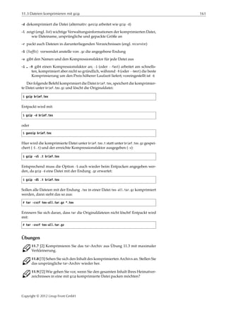 11.3 Dateien komprimieren mit gzip 161
-d dekomprimiert die Datei (alternativ: gunzip arbeitet wie gzip -d)
-l zeigt (engl. list) wichtige Verwaltungsinformationen der komprimierten Datei,
wie Dateiname, ursprüngliche und gepackte Größe an
-r packt auch Dateien in darunterliegenden Verzeichnissen (engl. recursive)
-S ⟨Sufﬁx⟩ verwendet anstelle von .gz die angegebene Endung
-v gibt den Namen und den Kompressionsfaktor für jede Datei aus
-1 … -9 gibt einen Kompressionsfaktor an; -1 (oder --fast) arbeitet am schnells-
ten, komprimiert aber nicht so gründlich, während -9 (oder --best) die beste
Komprimierung um den Preis höherer Laufzeit liefert; voreingestellt ist -6
Der folgende Befehl komprimiert die Datei brief.tex, speichert die komprimier-
te Datei unter brief.tex.gz und löscht die Originaldatei:
$ gzip brief.tex
Entpackt wird mit:
$ gzip -d brief.tex
oder
$ gunzip brief.tex
Hier wird die komprimierte Datei unter brief.tex.t statt unter brief.tex.gz gespei-
chert (-S .t) und der erreichte Kompressionsfaktor ausgegeben (-v):
$ gzip -vS .t brief.tex
Entsprechend muss die Option -S auch wieder beim Entpacken angegeben wer-
den, da gzip -d eine Datei mit der Endung .gz erwartet:
$ gzip -dS .t brief.tex
Sollen alle Dateien mit der Endung .tex in einer Datei tex-all.tar.gz komprimiert
werden, dann sieht das so aus:
# tar -cvzf tex-all.tar.gz *.tex
Erinnern Sie sich daran, dass tar die Originaldateien nicht löscht! Entpackt wird
mit:
# tar -xvzf tex-all.tar.gz
Übungen
C 11.7 [2] Komprimieren Sie das tar-Archiv aus Übung 11.3 mit maximaler
Verkleinerung.
C 11.8 [!3] Sehen Sie sich den Inhalt des komprimierten Archivs an. Stellen Sie
das ursprüngliche tar-Archiv wieder her.
C 11.9 [!2] Wie gehen Sie vor, wenn Sie den gesamten Inhalt Ihres Heimatver-
zeichnisses in eine mit gzip komprimierte Datei packen möchten?
Copyright © 2012 Linup Front GmbH
 