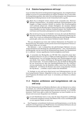162 11 Dateien archivieren und komprimieren
11.4 Dateien komprimieren mit bzip2
bzip2 von Julian Seward ist ein Komprimierungsprogramm, das weitgehend kom-
patibel zu gzip ist. Es verwendet jedoch ein anderes Verfahren, das zu einer höhe-
ren Komprimierung führt, aber mehr Zeit und Speicherplatz zum Komprimieren
benötigt (beim Entkomprimieren ist der Unterschied nicht so groß).
B Wenn Sie es dringend wissen müssen: bzip2 verwendet eine »Burrows-
Wheeler-Transformation«, um häuﬁg auftretende Teilzeichenketten in der
Eingabe zu Folgen einzelner Zeichen zu machen. Das Zwischenergebnis
wird nochmals anhand der »lokalen Häuﬁgkeit« der einzelnen Zeichen
umsortiert und das Resultat dieser Sortierung nach einer Lauflängenkodie-
rung schließlich mit dem Huﬀman-Verfahren kodiert. Der Huﬀman-Code
wird dann noch besonders platzsparend in eine Datei geschrieben.
B Was ist mit bzip? bzip war ein Vorläufer von bzip2, der nach der Blocktrans-
formation statt der Huﬀman-Kodierung eine arithmetische Kodierung ein-
setzte. Da es rund um arithmetische Kodierung aber jede Menge Software-
patente gibt, nahm man von diesem Verfahren wieder Abstand.
Wie gzip akzeptiert bzip2 einen oder mehrere Dateinamen als Parameter zur
Komprimierung. Die Dateien werden jeweils durch die komprimierte Version er-
setzt, deren Name auf .bz2 endet.
Die Optionen -c und -d entsprechen den gleichnamigen Optionen von gzip.
Anders benehmen sich allerdings die »Qualitätsoptionen« -1 bis -9: Sie bestimmen
die Blockgröße, mit der bzip2 bei der Komprimierung arbeitet. Der Standardwert
ist -9, während -1 keinen signiﬁkanten Geschwindigkeitsvorteil bietet.
B -9 verwendet eine Blockgröße von 900 KiB. Dies entspricht einem Spei-
cherplatzverbrauch von etwa 3,7 MiB zum Entkomprimieren (7,6 MiB zum
Komprimieren), was auf heutigen Rechnern kein Hinderungsgrund mehr
sein dürfte. Eine weitere Erhöhung der Blockgröße bringt keinen merkli-
chen Vorteil mehr. – Es ist hervorhebenswert, dass die Wahl der Blockgröße
bei der Komprimierung über den Speicherplatzbedarf bei der Entkompri-
mierung entscheidet, was Sie bedenken sollten, wenn Sie auf Ihrem Multi-
Gibibyte-PC .bz2-Dateien für Rechner mit extrem wenig Speicher (Toaster,
Set-Top-Boxen, …) erstellen. bzip2(1) erklärt dies detaillierter.
In Analogie zu gzip und gunzip dient bunzip2 zum Entkomprimieren von mit
bzip2 komprimierten Dateien. (Eigentlich ist das nur ein anderer Name für das
bzip2-Programm; Sie können auch »bzip2 -d« verwenden, um Dateien zu entkom-
primieren.)
11.5 Dateien archivieren und komprimieren mit zip
und unzip
Für den Datenaustausch mit Windows-Rechnern oder im Internet ist es mitun-
ter nützlich, das verbreitete ZIP-Dateiformat zu verwenden (wobei die gängigen
Dateiarchivprogramme unter Windows heuer durchaus auch mit .tar.gz zurecht-
kommen). Unter Linux gibt es dafür die Programme zip (zum Erstellen von Ar-
chiven) und unzip (zum Auspacken von Archiven).
B Je nach Distribution kann es sein, dass Sie diese Programme unabhängig
voneinander installieren müssen. Bei Debian GNU/Linux zum Beispiel gibt
es zwei separate Pakete zip und unzip.
Das Programm zip kombiniert Archivieren und Komprimieren, so wie Sie daszip
vielleicht von Programmen wie PKZIP kennen. Im einfachsten Fall fasst es die auf
der Kommandozeile aufgezählten Dateien zusammen:
Copyright © 2012 Linup Front GmbH
 