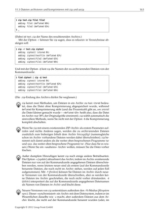 11.5 Dateien archivieren und komprimieren mit zip und unzip 163
$ zip test.zip file1 file2
adding: file1 (deflated 66%)
adding: file2 (deflated 62%)
$ _
(Dabei ist test.zip der Name des resultierenden Archivs.)
Mit der Option -r können Sie zip sagen, dass es rekursiv in Verzeichnisse ab-
steigen soll:
$ zip -r test.zip ziptest
adding: ziptest/ (stored 0%)
adding: ziptest/testfile (deflated 62%)
adding: ziptest/file2 (deflated 62%)
adding: ziptest/file1 (deflated 66%)
Und mit der Option -@ liest zip die Namen der zu archivierenden Dateien von der
Kommandozeile:
$ find ziptest | zip -@ test
adding: ziptest/ (stored 0%)
adding: ziptest/testfile (deflated 62%)
adding: ziptest/file2 (deflated 62%)
adding: ziptest/file1 (deflated 66%)
(Die .zip-Endung des Archivs dürfen Sie weglassen.)
B zip kennt zwei Methoden, um Dateien in ein Archiv zu tun: stored bedeu-
tet, dass die Datei ohne Komprimierung abgespeichert wurde, während
deflated für Komprimierung steht (und die Prozentzahl gibt an, um wieviel
die Datei kleiner gemacht wurde – »deflated 62%« heißt also, dass die Datei
im Archiv nur 38% der Originalgröße einnimmt). zip wählt automatisch die
sinnvollere Methode, wenn Sie nicht mit der Option -0 die Komprimierung
komplett abschalten.
B Wenn Sie zip mit einem existierenden ZIP-Archiv als erstem Parameter auf-
rufen und nichts Anderes sagen, werden die zu archivierenden Dateien
zusätzlich zum bisherigen Inhalt dem Archiv hinzugefügt (namensgleiche
schon im Archiv vorhandene Dateien werden dabei überschrieben). zip be-
nimmt sich damit anders als die weiter oben besprochenen Programme tar
und cpio. das weiter oben besprochene Programm tar. (Nur dass Sie es wis-
sen.) Wenn Sie ein »sauberes« Archiv wollen, müssen Sie die Datei vorher
löschen.
B Außer dumpfem Hinzufügen kennt zip noch einige andere Betriebsarten:
Die Option -u (update) aktualisiert das Archiv, indem im Archiv existierende
Dateien nur von auf der Kommandozeile angegebenen Dateien überschrie-
ben werden, wenn letztere neuer sind als erstere (auf der Kommandozeile
benannte Dateien, die noch nicht im Archiv stehen, werden auf jeden Fall
aufgenommen). Mit -f (freshen) können Sie Dateien im Archiv durch neue-
re Versionen von der Kommandozeile überschreiben, aber es werden kei-
ne Dateien ins Archiv geschrieben, die noch nicht vorher drinstanden. -d
(delete) interpretiert die auf der Kommandozeile angegebenen Dateinamen
als Namen von Dateien im Archiv und löscht diese.
B Neuere Versionen von zip unterstützen außerdem den -FS-Modus (ﬁlesystem
sync). Dieser »synchronisiert« ein Archiv mit dem Dateisystem, indem er im
Wesentlichen dasselbe wie -u macht, aber außerdem Dateien aus dem Ar-
chiv löscht, die nicht auf der Kommandozeile benannt wurden (oder, im
Copyright © 2012 Linup Front GmbH
 