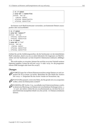 11.5 Dateien archivieren und komprimieren mit zip und unzip 165
$ rm -rf ziptest
$ unzip test -x ziptest/file1
Archive: test.zip
creating: ziptest/
inflating: ziptest/testfile
inflating: ziptest/file2
Sie können auch Shell-Suchmuster verwenden, um bestimmte Dateien auszu-
packen oder auszuschließen:
$ rm -rf ziptest
$ unzip test "ziptest/f*"
Archive: test.zip
inflating: ziptest/file2
inflating: ziptest/file1
$ rm -rf ziptest
$ unzip test -x "*/t*"
Archive: test.zip
creating: ziptest/
inflating: ziptest/file2
inflating: ziptest/file1
(Achten Sie auf die Anführungszeichen, die die Suchmuster vor der tatsächlichen
Shell verstecken, damit unzip sie zu sehen bekommt.) Im Gegensatz zur Shell be-
ziehen sich die Suchmuster auf den kompletten Dateinamen (inklusive allfälliger
»/«).
Wie nicht anders zu erwarten, können Sie auch bei unzip eine Vielzahl weiterer
Optionen angeben. Lassen Sie sich mit »unzip -h« oder »unzip -hh« die programm-
interne Hilfe anzeigen oder lesen Sie unzip(1).
Übungen
C 11.10 [!2] Legen Sie in Ihrem Heimatverzeichnis einige Dateien an und ver-
packen Sie sie in einem zip-Archiv. Betrachten Sie den Inhalt des Archivs
mit »unzip -v«. Entpacken Sie das Archiv wieder im Verzeichnis /tmp.
C 11.11 [!1] Was passiert, wenn eine Datei, die Sie gerade mit unzip auspacken
wollen, schon im Dateisystem existiert?
C 11.12 [2] Ein ZIP-Archiv files.zip enthalte zwei Unterverzeichnisse a und b,
in denen eine Mischung von Dateien mit verschiedenen Endungen (etwa .c,
.txt und .dat) stehen. Geben Sie ein unzip-Kommando an, mit dem Sie in ei-
nem Schritt den kompletten Inhalt von a bis auf die .txt-Dateien extrahieren
können.
Copyright © 2012 Linup Front GmbH
 