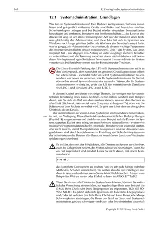 168 12 Einstieg in die Systemadministration
12.1 Systemadministration: Grundlagen
Was tut ein Systemadministrator? Den Rechner konﬁgurieren, Software instal-
lieren und gelegentlich entfernen, Geräte anschließen und benutzbar machen,
Sicherheitskopien anlegen und bei Bedarf wieder einspielen, Benutzerkonten
hinzufügen und entfernen, Benutzern mit Problemen helfen, … die Liste ist ein-
drucksvoll lang. In der alten Heimcomputer-Zeit war der Benutzer eines Rech-
ners gleichzeitig der Administrator, und diese Idee hat sich in Systemen wie
Windows noch lange gehalten (selbst als Windows ein Benutzerkonzept hatte,
war es gängig, als »Administrator« zu arbeiten, da diverse wichtige Programme
die entsprechenden Rechte einfach voraussetzten). Unix – das System, das Linux
inspiriert hat – war dagegen von Anfang an dafür ausgelegt, mehrere Benutzer
zu unterstützen, und die Trennung zwischen einem »Administrator« mit beson-
deren Privilegien und »gewöhnlichen« Benutzern ist darum viel tiefer im System
verankert als bei Betriebssystemen aus der Heimcomputer-Tradition.
Die Linux-Essentials-Prüfung des LPI stellt Systemadministration nicht in
den Vordergrund, aber zumindest ein gewisses Grundlagenwissen sollten
Sie schon haben – vielleicht nicht um selbst Systemadministrator zu sein,
sondern um besser zu verstehen, was Ihr Systemadministrator für Sie tut,
oder selber einmal Systemadministrator zu werden. Wissen, das für System-
administratoren wichtig ist, prüft das LPI für weiterführende Zertiﬁkate
wie LPIC-1 und vor allem LPIC-2 und LPIC-3.
In diesem Kapitel erwähnen wir einige Themen, die weniger mit der unmit-
telbaren Benutzung eines Linux-Rechners zu tun haben, sondern zum Beispiel
damit, wie Sie sich ein Bild von dem machen können, was auf dem Rechner so
alles läuft (Stichwort: »Warum ist mein Computer so langsam??«), oder wie die
Software auf dem Rechner verwaltet wird. Es geht uns dabei eher um den groben
Überblick als um Details.
Der Administrator auf einem Linux-System hat ein besonderes Benutzerkon-
to, root, zur Verfügung. Dieses Konto ist von den sonst üblichen Rechteprüfungenroot
(Kapitel 14) ausgenommen und darf darum zum Beispiel auf alle Dateien im Sys-
tem zugreifen. Das ist etwa nötig, um neue Software zu installieren – systemweit
installierte Programmdateien dürfen »normale« Benutzer zwar lesen und starten,
aber nicht ändern, damit Manipulationen zuungunsten anderer Anwender aus-
geschlossen sind. Auch beispielsweise zur Erstellung von Sicherheitskopien muss
der Administrator die Dateien aller Benutzer lesen können (und zum Wiederein-
spielen sogar schreiben).
A Es ist klar, dass mit der Möglichkeit, alle Dateien im System zu schreiben,
auch die Gelegenheit besteht, das System schwer zu beschädigen. Wenn Sie
als root angemeldet sind, hindert Linux Sie nicht daran, mit einem Kom-
mando wie
# rm -rf /
das komplette Dateisystem zu löschen (und es gibt jede Menge subtilere
Methoden, Schaden anzurichten). Sie sollten also die root-Privilegien nur
dann in Anspruch nehmen, wenn Sie sie tatsächlich brauchen. Als root zum
Beispiel im Web zu surfen oder E-Mail zu lesen ist ABSOLUT TABU.
A Wenn Sie als root alle Dateien im System lesen können, könnten Sie natür-
lich der Versuchung anheimfallen, auf regelmäßiger Basis zum Beispiel die
E-Mail Ihres Chefs oder Ihres Ehegesponses zu inspizieren. TUN SIE SO-
WAS NICHT. Es gehört sich nicht (jedenfalls im Falle Ihres Ehegesponses)
und/oder ist verboten (im Falle Ihres Chefs) und kann Ihnen jede Menge
Schwierigkeiten einbringen, die Ihnen den Spaß an Linux und Systemad-
ministration, ganz zu schweigen vom Haus- oder Betriebsfrieden, dauerhaft
Copyright © 2012 Linup Front GmbH
 