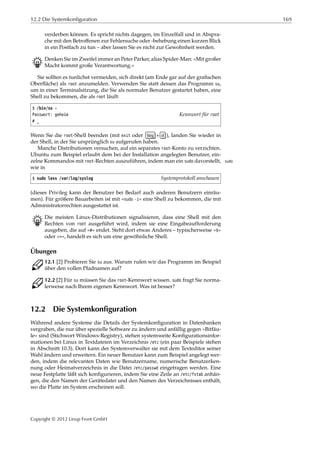 12.2 Die Systemkonfiguration 169
verderben können. Es spricht nichts dagegen, im Einzelfall und in Abspra-
che mit den Betroﬀenen zur Fehlersuche oder -behebung einen kurzen Blick
in ein Postfach zu tun – aber lassen Sie es nicht zur Gewohnheit werden.
B Denken Sie im Zweifel immer an Peter Parker, alias Spider-Man: »Mit großer
Macht kommt große Verantwortung.«
Sie sollten es tunlichst vermeiden, sich direkt (am Ende gar auf der graﬁschen
Oberﬂäche) als root anzumelden. Verwenden Sie statt dessen das Programm su,
um in einer Terminalsitzung, die Sie als normaler Benutzer gestartet haben, eine
Shell zu bekommen, die als root läuft:
$ /bin/su -
Passwort: geheim Kennwort für root
# _
Wenn Sie die root-Shell beenden (mit exit oder Strg + d ), landen Sie wieder in
der Shell, in der Sie ursprünglich su aufgerufen haben.
Manche Distributionen versuchen, auf ein separates root-Konto zu verzichten.
Ubuntu zum Beispiel erlaubt dem bei der Installation angelegten Benutzer, ein-
zelne Kommandos mit root-Rechten auszuführen, indem man ein sudo davorstellt, sudo
wie in
$ sudo less /var/log/syslog Systemprotokoll anschauen
(dieses Privileg kann der Benutzer bei Bedarf auch anderen Benutzern einräu-
men). Für größere Bauarbeiten ist mit »sudo -i« eine Shell zu bekommen, die mit
Administratorrechten ausgestattet ist.
B Die meisten Linux-Distributionen signalisieren, dass eine Shell mit den
Rechten von root ausgeführt wird, indem sie eine Eingabeaufforderung
ausgeben, die auf »#« endet. Steht dort etwas Anderes – typischerweise »$«
oder »>«, handelt es sich um eine gewöhnliche Shell.
Übungen
C 12.1 [2] Probieren Sie su aus. Warum rufen wir das Programm im Beispiel
über den vollen Pfadnamen auf?
C 12.2 [2] Für su müssen Sie das root-Kennwort wissen. sudo fragt Sie norma-
lerweise nach Ihrem eigenen Kennwort. Was ist besser?
12.2 Die Systemkonfiguration
Während andere Systeme die Details der Systemkonﬁguration in Datenbanken
vergraben, die nur über spezielle Software zu ändern und anfällig gegen »Bitfäu-
le« sind (Stichwort Windows-Registry), stehen systemweite Konﬁgurationsinfor-
mationen bei Linux in Textdateien im Verzeichnis /etc (ein paar Beispiele stehen
in Abschnitt 10.3). Dort kann der Systemverwalter sie mit dem Texteditor seiner
Wahl ändern und erweitern. Ein neuer Benutzer kann zum Beispiel angelegt wer-
den, indem die relevanten Daten wie Benutzername, numerische Benutzerken-
nung oder Heimatverzeichnis in die Datei /etc/passwd eingetragen werden. Eine
neue Festplatte läßt sich konﬁgurieren, indem Sie eine Zeile an /etc/fstab anhän-
gen, die den Namen der Gerätedatei und den Namen des Verzeichnisses enthält,
wo die Platte im System erscheinen soll.
Copyright © 2012 Linup Front GmbH
 