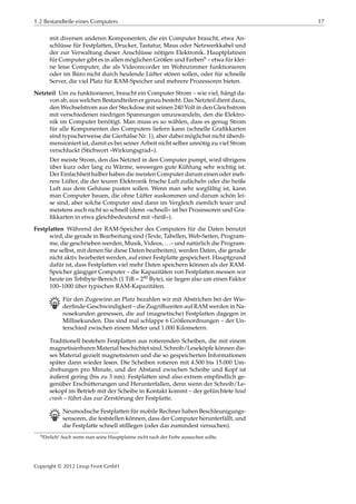 1.2 Bestandteile eines Computers 17
mit diversen anderen Komponenten, die ein Computer braucht, etwa An-
schlüsse für Festplatten, Drucker, Tastatur, Maus oder Netzwerkkabel und
der zur Verwaltung dieser Anschlüsse nötigen Elektronik. Hauptplatinen
für Computer gibt es in allen möglichen Größen und Farben6 – etwa für klei-
ne leise Computer, die als Videorecorder im Wohnzimmer funktionieren
oder im Büro nicht durch heulende Lüfter stören sollen, oder für schnelle
Server, die viel Platz für RAM-Speicher und mehrere Prozessoren bieten.
Netzteil Um zu funktionieren, braucht ein Computer Strom – wie viel, hängt da-
von ab, aus welchen Bestandteilen er genau besteht. Das Netzteil dient dazu,
den Wechselstrom aus der Steckdose mit seinen 240 Volt in den Gleichstrom
mit verschiedenen niedrigen Spannungen umzuwandeln, den die Elektro-
nik im Computer benötigt. Man muss es so wählen, dass es genug Strom
für alle Komponenten des Computers liefern kann (schnelle Graﬁkkarten
sind typischerweise die Gierhälse Nr. 1), aber dabei möglichst nicht überdi-
mensioniert ist, damit es bei seiner Arbeit nicht selber unnötig zu viel Strom
verschluckt (Stichwort »Wirkungsgrad«).
Der meiste Strom, den das Netzteil in den Computer pumpt, wird übrigens
über kurz oder lang zu Wärme, weswegen gute Kühlung sehr wichtig ist.
Der Einfachheit halber haben die meisten Computer darum einen oder meh-
rere Lüfter, die der teuren Elektronik frische Luft zufächeln oder die heiße
Luft aus dem Gehäuse pusten sollen. Wenn man sehr sorgfältig ist, kann
man Computer bauen, die ohne Lüfter auskommen und darum schön lei-
se sind, aber solche Computer sind dann im Vergleich ziemlich teuer und
meistens auch nicht so schnell (denn »schnell« ist bei Prozessoren und Gra-
ﬁkkarten in etwa gleichbedeutend mit »heiß«).
Festplatten Während der RAM-Speicher des Computers für die Daten benutzt
wird, die gerade in Bearbeitung sind (Texte, Tabellen, Web-Seiten, Program-
me, die geschrieben werden, Musik, Videos, …– und natürlich die Program-
me selbst, mit denen Sie diese Daten bearbeiten), werden Daten, die gerade
nicht aktiv bearbeitet werden, auf einer Festplatte gespeichert. Hauptgrund
dafür ist, dass Festplatten viel mehr Daten speichern können als der RAM-
Speicher gängiger Computer – die Kapazitäten von Festplatten messen wir
heute im Tebibyte-Bereich (1 TiB = 240 Byte), sie liegen also um einen Faktor
100–1000 über typischen RAM-Kapazitäten.
B Für den Zugewinn an Platz bezahlen wir mit Abstrichen bei der Wie-
derﬁnde-Geschwindigkeit – die Zugriﬀszeiten auf RAM werden in Na-
nosekunden gemessen, die auf (magnetische) Festplatten dagegen in
Millisekunden. Das sind mal schlappe 6 Größenordnungen – der Un-
terschied zwischen einem Meter und 1.000 Kilometern.
Traditionell bestehen Festplatten aus rotierenden Scheiben, die mit einem
magnetisierbaren Material beschichtet sind. Schreib/Leseköpfe können die-
ses Material gezielt magnetisieren und die so gespeicherten Informationen
später dann wieder lesen. Die Scheiben rotieren mit 4.500 bis 15.000 Um-
drehungen pro Minute, und der Abstand zwischen Scheibe und Kopf ist
äußerst gering (bis zu 3 nm). Festplatten sind also extrem empﬁndlich ge-
genüber Erschütterungen und Herunterfallen, denn wenn der Schreib/Le-
sekopf im Betrieb mit der Scheibe in Kontakt kommt – der gefürchtete head
crash – führt das zur Zerstörung der Festplatte.
B Neumodische Festplatten für mobile Rechner haben Beschleunigungs-
sensoren, die feststellen können, dass der Computer herunterfällt, und
die Festplatte schnell stilllegen (oder das zumindest versuchen).
6Ehrlich! Auch wenn man seine Hauptplatine nicht nach der Farbe aussuchen sollte.
Copyright © 2012 Linup Front GmbH
 