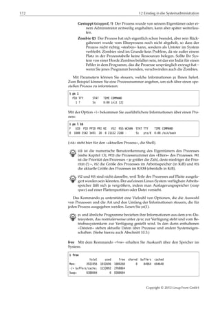 172 12 Einstieg in die Systemadministration
Gestoppt (stopped, T) Der Prozess wurde von seinem Eigentümer oder ei-
nem Administrator zeitweilig angehalten, kann aber später weiterlau-
fen.
Zombie (Z) Der Prozess hat sich eigentlich schon beendet, aber sein Rück-
gabewert wurde vom Elterprozess noch nicht abgeholt, so dass der
Prozess nicht richtig »sterben« kann, sondern als Untoter im System
verbleibt. Zombies sind im Grunde kein Problem, da sie außer einem
Platz in der Prozesstabelle keine Ressourcen belegen. Sollte Ihr Sys-
tem von einer Horde Zombies befallen sein, ist das ein Indiz für einen
Fehler in dem Programm, das die Prozesse ursprünglich erzeugt hat –
wenn Sie jenes Programm beenden, verschwinden auch die Zombies.
Mit Parametern können Sie steuern, welche Informationen ps Ihnen liefert.
Zum Beispiel können Sie eine Prozessnummer angeben, um sich über einen spe-
ziellen Prozess zu informieren:
$ ps 1
PID TTY STAT TIME COMMAND
1 ? Ss 0:00 init [2]
Mit der Option »l« bekommen Sie ausführlichere Informationen über einen Pro-
zess:
$ ps l $$
F UID PID PPID PRI NI VSZ RSS WCHAN STAT TTY TIME COMMAND
0 1000 3542 3491 20 0 21152 2288 - Ss pts/8 0:00 /bin/bash
(»$$« steht hier für den »aktuellen Prozess«, die Shell).
B UID ist die numerische Benutzerkennung des Eigentümers des Prozesses
(siehe Kapitel 13), PPID die Prozessnummer des »Elters« des Prozesses. PRI
ist die Priorität des Prozesses – je größer die Zahl, desto niedriger die Prio-
rität (!) –, VSZ die Größe des Prozesses im Arbeitsspeicher (in KiB) und RSS
die aktuelle Größe des Prozesses im RAM (ebenfalls in KiB).
B VSZ und RSS sind nicht dasselbe, weil Teile des Prozesses auf Platte ausgela-
gert worden sein könnten. Der auf einem Linux-System verfügbare Arbeits-
speicher läßt sich ja vergrößern, indem man Auslagerungsspeicher (swap
space) auf einer Plattenpartition oder Datei vorsieht.
Das Kommando ps unterstützt eine Vielzahl von Optionen, die die Auswahl
von Prozessen und die Art und den Umfang der Informationen steuern, die für
jeden Prozess ausgegeben werden. Lesen Sie ps(1).
B ps und ähnliche Programme beziehen ihre Informationen aus dem proc-Da-
teisystem, das normalerweise unter /proc zur Verfügung steht und vom Be-
triebsssystemkern zur Verfügung gestellt wird. In den darin enthaltenen
»Dateien« stehen aktuelle Daten über Prozesse und andere Systemeigen-
schaften. (Siehe hierzu auch Abschnitt 10.3.)
free Mit dem Kommando »free« erhalten Sie Auskunft über den Speicher im
System:
$ free
total used free shared buffers cached
Mem: 3921956 1932696 1989260 0 84964 694640
-/+ buffers/cache: 1153092 2768864
Swap: 8388604 0 8388604
Copyright © 2012 Linup Front GmbH
 