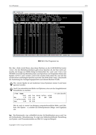 12.3 Prozesse 173
Bild 12.1: Das Programm top
Die »Mem:«-Zeile verrät Ihnen, dass dieser Rechner an die 4 GiB RAM hat (unter
»total«; für den Betriebssystemkern geht etwas Speicher ab, der hier nicht auf-
taucht), der knapp zur Hälfte belegt ist (betrachten Sie »used« und »free«). Gut
700 MiB verwendet das Betriebssystem zum Speichern von Festplatten-Daten (die
Spalten »buffers« und »cached«), und in der zweiten Zeile sehen Sie, wie sich das
auf den freien und belegten Speicher auswirkt. Die dritte Zeile (»Swap:«) beschreibt
die Auslastung des Auslagerungsspeichers (auf diesem Rechner 8 GiB).
B Die »shared«-Spalte ist auf modernen Linux-Systemen immer 0 und kann
ignoriert werden.
B Auch free unterstützt eine Reihe von Optionen, etwa um das Ausgabeformat
freundlicher zu machen:
$ free --human »-h« wäre dasselbe
total used free shared buffers cached
Mem: 3,7G 1,9G 1,8G 0B 84M 678M
-/+ buffers/cache: 1,2G 2,5G
Swap: 8,0G 0B 8,0G
Mit »M« und »G« meint free übrigens computerfreundliche Mebi- und Gibi-
byte. Die Option --si schaltet auf Zehnerpotenzen (Mega- und Gigabyte)
um.
top Das Kommando »top« schließlich ist eine Art Kombination aus ps und free
mit fortlaufender Aktualisierung. Es zeigt eine bildschirmfüllende Darstellung
von System- und Prozesskenndaten an; Bild 12.1 zeigt ein Beispiel:
Copyright © 2012 Linup Front GmbH
 
