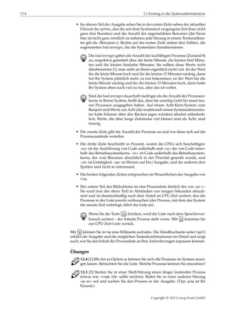 174 12 Einstieg in die Systemadministration
• Im oberen Teil der Ausgabe sehen Sie in der ersten Zeile neben der aktuellen
Uhrzeit die uptime, also die seit dem Systemstart vergangene Zeit (hier nicht
ganz drei Stunden) und die Anzahl der angemeldeten Benutzer (die Neun
hier ist nicht ganz wörtlich zu nehmen; jede Sitzung in einem Terminalfens-
ter gilt als »Benutzer«). Rechts auf der ersten Zeile stehen drei Zahlen, die
sogenannten load averages, die die Systemlast charakterisieren.
B Die load averages geben die Anzahl der lauffähigen Prozesse (Zustand R)
an, respektive gemittelt über die letzte Minute, die letzten fünf Minu-
ten und die letzten fünfzehn Minuten. Sie sollten diese Werte nicht
überbewerten (!); man sieht an ihnen eigentlich nicht viel. Ist der Wert
für die letzte Minute hoch und für die letzten 15 Minuten niedrig, dann
hat Ihr System plötzlich mehr zu tun bekommen; ist der Wert für die
letzte Minute niedrig und für die letzten 15 Minuten hoch, dann hatte
Ihr System eben noch viel zu tun, aber das ist vorbei.
B Sind die load averages dauerhaft niedriger als die Anzahl der Prozessor-
kerne in Ihrem System, heißt das, dass Sie unnötig Geld für einen teu-
ren Prozessor ausgegeben haben. Auf einem Acht-Kern-System zum
Beispiel sind Werte um Acht (die traditionell einem Systemadministra-
tor kalte Schauer über den Rücken jagen würden) absolut unbedenk-
lich; Werte, die über lange Zeiträume viel kleiner sind als Acht, sind
traurig.
• Die zweite Zeile gibt die Anzahl der Prozesse an und wie diese sich auf die
Prozesszustände verteilen.
• Die dritte Zeile beschreibt in Prozent, womit die CPUs sich beschäftigen:
»us« ist die Ausführung von Code außerhalb und »sy« die von Code inner-
halb des Betriebssystemkerns. »ni« ist Code außerhalb des Betriebssystem-
kerns, der vom Benutzer absichtlich in der Priorität gesenkt wurde, und
»id« ist Untätigkeit. »wa« ist Warten auf Ein/Ausgabe, und die anderen drei
Spalten sind nicht so interessant.
• Die beiden folgenden Zeilen entsprechen im Wesentlichen der Ausgabe von
free.
• Der untere Teil des Bildschirms ist eine Prozessliste ähnlich der von »ps l«.
Sie wird (wie der obere Teil) in Abständen von einigen Sekunden aktuali-
siert und ist standardmäßig nach dem Anteil an CPU-Zeit sortiert, den die
Prozesse in der Liste jeweils verbrauchen (der Prozess, mit dem das System
die meiste Zeit verbringt, führt die Liste an).
B Wenn Sie die Taste m drücken, wird die Liste nach dem Speicherver-
brauch sortiert – der fetteste Prozess steht vorne. Mit p kommen Sie
zur CPU-Zeit-Liste zurück.
Mit h können Sie in top eine Hilfeseite aufrufen. Die Handbuchseite unter top(1)
erklärt die Ausgabe und die möglichen Tastenkombinationen im Detail und zeigt
auch, wie Sie den Inhalt der Prozessliste an Ihre Anforderungen anpassen können.
Übungen
C 12.4 [1] Mit der ps-Option ax können Sie sich alle Prozesse im System anzei-
gen lassen. Betrachten Sie die Liste. Welche Prozesse können Sie einordnen?
C 12.5 [2] Starten Sie in einer Shell-Sitzung einen länger laufenden Prozess
(etwas wie »sleep 120« sollte reichen). Rufen Sie in einer anderen Sitzung
»ps ax« auf und suchen Sie den Prozess in der Ausgabe. (Tipp: grep ist Ihr
Freund.)
Copyright © 2012 Linup Front GmbH
 