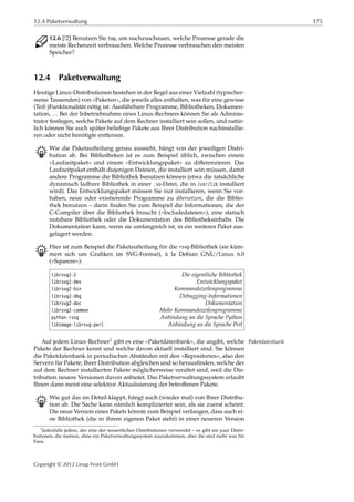 12.4 Paketverwaltung 175
C 12.6 [!2] Benutzen Sie top, um nachzuschauen, welche Prozesse gerade die
meiste Rechenzeit verbrauchen. Welche Prozesse verbrauchen den meisten
Speicher?
12.4 Paketverwaltung
Heutige Linux-Distributionen bestehen in der Regel aus einer Vielzahl (typischer-
weise Tausenden) von »Paketen«, die jeweils alles enthalten, was für eine gewisse
(Teil-)Funktionalität nötig ist: Ausführbare Programme, Bibliotheken, Dokumen-
tation, … Bei der Inbetriebnahme eines Linux-Rechners können Sie als Adminis-
trator festlegen, welche Pakete auf dem Rechner installiert sein sollen, und natür-
lich können Sie auch später beliebige Pakete aus Ihrer Distribution nachinstallie-
ren oder nicht benötigte entfernen.
B Wie die Paketaufteilung genau aussieht, hängt von der jeweiligen Distri-
bution ab. Bei Bibliotheken ist es zum Beispiel üblich, zwischen einem
»Laufzeitpaket« und einem »Entwicklungspaket« zu diﬀerenzieren. Das
Laufzeitpaket enthält diejenigen Dateien, die installiert sein müssen, damit
andere Programme die Bibliothek benutzen können (etwa die tatsächliche
dynamisch ladbare Bibliothek in einer .so-Datei, die in /usr/lib installiert
wird). Das Entwicklungspaket müssen Sie nur installieren, wenn Sie vor-
haben, neue oder existierende Programme zu übersetzen, die die Biblio-
thek benutzen – darin ﬁnden Sie zum Beispiel die Informationen, die der
C-Compiler über die Bibliothek braucht (»Includedateien«), eine statisch
nutzbare Bibliothek oder die Dokumentation des Bibliotheksinhalts. Die
Dokumentation kann, wenn sie umfangreich ist, in ein weiteres Paket aus-
gelagert werden.
B Hier ist zum Beispiel die Paketaufteilung für die rsvg-Bibliothek (sie küm-
mert sich um Graﬁken im SVG-Format), à la Debian GNU/Linux 6.0
(»Squeeze«):
librsvg2-2 Die eigentliche Bibliothek
librsvg2-dev Entwicklungspaket
librsvg2-bin Kommandozeilenprogramme
librsvg2-dbg Debugging-Informationen
librsvg2-doc Dokumentation
librsvg2-common Mehr Kommandozeilenprogramme
python-rsvg Anbindung an die Sprache Python
libimage-librsvg-perl Anbindung an die Sprache Perl
Auf jedem Linux-Rechner1 gibt es eine »Paketdatenbank«, die angibt, welche Paketdatenbank
Pakete der Rechner kennt und welche davon aktuell installiert sind. Sie können
die Paketdatenbank in periodischen Abständen mit den »Repositories«, also den
Servern für Pakete, Ihrer Distribution abgleichen und so herausﬁnden, welche der
auf dem Rechner installierten Pakete möglicherweise veraltet sind, weil die Dis-
tribution neuere Versionen davon anbietet. Das Paketverwaltungssystem erlaubt
Ihnen dann meist eine selektive Aktualisierung der betroﬀenen Pakete.
B Wie gut das im Detail klappt, hängt auch (wieder mal) von Ihrer Distribu-
tion ab. Die Sache kann nämlich komplizierter sein, als sie zuerst scheint:
Die neue Version eines Pakets könnte zum Beispiel verlangen, dass auch ei-
ne Bibliothek (die in ihrem eigenen Paket steht) in einer neueren Version
1Jedenfalls jedem, der eine der wesentlichen Distributionen verwendet – es gibt ein paar Distri-
butionen, die meinen, ohne ein Paketverwaltungssystem auszukommen, aber die sind mehr was für
Fans.
Copyright © 2012 Linup Front GmbH
 
