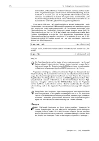 176 12 Einstieg in die Systemadministration
installiert ist, und das kann zu Problemen führen, wenn ein anderes instal-
liertes Programm zwingend die alte Version der Bibliothek benötigt. Manch-
mal kann es also sein, dass ein Paket gar nicht aktualisiert werden kann,
ohne dass sich anderswo im System etwas gravierend ändern müßte. Gute
Paketverwaltungssysteme erkennen solche Situationen und warnen Sie als
Administrator und/oder geben Ihnen Eingriﬀsmöglichkeiten.
Wie schon in Abschnitt 2.4.7 angedeutet gibt es bei den wesentlichen Linux-
Distributionen zwei verbreitete Paketverwaltungssysteme, die jeweils mit eigenen
Werkzeugen und einem eigenen Format für die Paketdateien ankommen – die
Paketverwaltung von Debian GNU/Linux und seinen Ablegern sowie die RPM-
Paketverwaltung von Red Hat, SUSE & Co. Beide lösen im Grunde dieselbe Sorte
Problem, unterscheiden sich aber im Detail, etwa in den Kommandos, die zur
Paketverwaltung benötigt werden. Auf einem RPM-basierten System wie RHEL,
Fedora oder openSUSE können Sie sich die Liste aller installierten Pakete zum
Beispiel mit dem Kommando
$ rpm --query --all »-qa« würde reichen
anzeigen lassen, während auf einem Debian-basierten System hierfür das Kom-
mando
$ dpkg --list »-l« würde es auch tun
nötig ist.
B Die Paketdatenbanken selbst ﬁnden sich normalerweise unter /var/lib; auf
Debian-artigen Systemen in /var/lib/dpkg (in /var/cache/apt werden die In-
haltsverzeichnisse der Repositories und allfällige von dort heruntergelade-
ne Pakete zwischengelagert) und auf RPM-Systemen in /var/lib/rpm.
Programme wie dpkg und rpm bilden heute in der Regel das »Fundament« der
Paketverwaltung. Als Administrator verwenden Sie lieber komfortablere Werk-
zeuge, die auf den Basisprogrammen aufbauen und zum Beispiel den bequemen
Zugriﬀ auf die Paket-Repositories zulassen und Abhängigkeiten zwischen Pake-
ten automatisch auflösen. Verbreitet sind in der Debian-Welt zum Beispiel »Apti-
tude« und »Synaptic«, während auf der RPM-Seite Red Hat auf ein Programm
namens YUM und SUSE auf eines namens »Zypper« setzt (wobei die SUSE Pa-
ketverwaltung auch in das allgemeine Administrationswerkzeug YaST integriert
hat).
B Einige dieser Werkzeuge sind sogar unabhängig vom unterliegenden Paket-
verwaltungssystem. »PackageKit« zum Beispiel kann nicht nur wahlweise
Debian- oder RPM-Paketverwaltung verwenden, sondern sogar unter kon-
trollierten Umständen gewöhnlichen Benutzern ohne Administratorprivi-
legien die Installation oder Aktualisierung von Paketen erlauben.
Übungen
C 12.7 [2] Wieviele Pakete sind auf Ihrem System installiert? Verwenden Sie
den im Text gezeigten rpm- bzw. dpkg-Aufruf und zählen Sie die Zeilen der
Ausgabe. (Vorsicht: »dpkg --list« zeigt Ihnen auch Pakete, die mal installiert
waren, aber entfernt oder von neueren Versionen überlagert wurden. Zäh-
len Sie also nur diejenigen Zeilen in der Ausgabe, die mit »ii« anfangen.)
Copyright © 2012 Linup Front GmbH
 