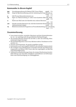 12.4 Paketverwaltung 177
Kommandos in diesem Kapitel
dpkg Verwaltungswerkzeug für Debian-GNU/Linux-Pakete dpkg(8) 176
free Zeigt die Speicherauslastung und die Auslastung des Swap-Bereichs an
free(1) 172
ps Gibt Prozess-Statusinformationen aus ps(1) 171
rpm Dient zur Paketverwaltung in vielen Linux-Systemen (Red Hat, SUSE,
…) rpm(8) 176
su Startet eine Shell unter der Identität eines anderen Benutzers
su(1) 169
sudo Erlaubt normalen Benutzern das Aufrufen bestimmter Kommandos mit
Administratorprivilegien sudo(8) 169
top Bildschirmorientiertes Programm zur Prozessbeobachtung und -verwaltung
top(1) 173
Zusammenfassung
• Linux trennt zwischen »normalen« Benutzern und dem Systemadministra-
tor root. root unterliegt nicht den gewöhnlichen Rechteprüfungen.
• Als normaler Benutzer können Sie sich über su oder sudo zeitweilig Admi-
nistratorprivilegien besorgen.
• Die Systemkonﬁguration eines Linux-Rechners steht in Textdateien im Ver-
zeichnis /etc.
• Prozesse sind Programme, die gerade ausgeführt werden.
• Kommandos wie ps und top geben Einblick in den aktuellen Systemzustand.
• Die wichtigen Linux-Distributionen verwenden entweder das Paketverwal-
tungssystem von Debian GNU/Linux oder das ursprünglich von Red Hat
entwickelte RPM-System.
• Aufbauend auf Basiswerkzeugen bieten die meisten Distributionen komfor-
table Software zum Verwalten, Installieren und Entfernen von Softwarepa-
keten unter Berücksichtigung von Abhängigkeiten.
Copyright © 2012 Linup Front GmbH
 