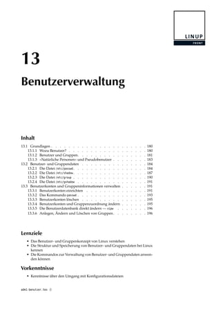 13
Benutzerverwaltung
Inhalt
13.1 Grundlagen . . . . . . . . . . . . . . . . . . . . . . 180
13.1.1 Wozu Benutzer? . . . . . . . . . . . . . . . . . . 180
13.1.2 Benutzer und Gruppen. . . . . . . . . . . . . . . . 181
13.1.3 »Natürliche Personen« und Pseudobenutzer . . . . . . . . 183
13.2 Benutzer- und Gruppendaten . . . . . . . . . . . . . . . 184
13.2.1 Die Datei /etc/passwd . . . . . . . . . . . . . . . . . 184
13.2.2 Die Datei /etc/shadow . . . . . . . . . . . . . . . . . 187
13.2.3 Die Datei /etc/group . . . . . . . . . . . . . . . . . 190
13.2.4 Die Datei /etc/gshadow . . . . . . . . . . . . . . . . 191
13.3 Benutzerkonten und Gruppeninformationen verwalten . . . . . . 191
13.3.1 Benutzerkonten einrichten . . . . . . . . . . . . . . 191
13.3.2 Das Kommando passwd . . . . . . . . . . . . . . . . 193
13.3.3 Benutzerkonten löschen . . . . . . . . . . . . . . . 195
13.3.4 Benutzerkonten und Gruppenzuordnung ändern . . . . . . 195
13.3.5 Die Benutzerdatenbank direkt ändern — vipw . . . . . . . 196
13.3.6 Anlegen, Ändern und Löschen von Gruppen. . . . . . . . 196
Lernziele
• Das Benutzer- und Gruppenkonzept von Linux verstehen
• Die Struktur und Speicherung von Benutzer- und Gruppendaten bei Linux
kennen
• Die Kommandos zur Verwaltung von Benutzer- und Gruppendaten anwen-
den können
Vorkenntnisse
• Kenntnisse über den Umgang mit Konﬁgurationsdateien
adm1-benutzer.tex ()
 