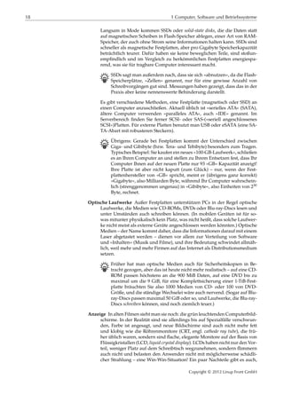 18 1 Computer, Software und Betriebssysteme
Langsam in Mode kommen SSDs oder solid-state disks, die die Daten statt
auf magnetischen Scheiben in Flash-Speicher ablegen, einer Art von RAM-
Speicher, der auch ohne Strom seine Informationen halten kann. SSDs sind
schneller als magnetische Festplatten, aber pro Gigabyte Speicherkapazität
beträchtlich teurer. Dafür haben sie keine beweglichen Teile, sind stoßun-
empﬁndlich und im Vergleich zu herkömmlichen Festplatten energiespa-
rend, was sie für tragbare Computer interessant macht.
B SSDs sagt man außerdem nach, dass sie sich »abnutzen«, da die Flash-
Speicherplätze, »Zellen« genannt, nur für eine gewisse Anzahl von
Schreibvorgängen gut sind. Messungen haben gezeigt, dass das in der
Praxis aber keine nennenswerte Behinderung darstellt.
Es gibt verschiedene Methoden, eine Festplatte (magnetisch oder SSD) an
einen Computer anzuschließen. Aktuell üblich ist »serielles ATA« (SATA),
ältere Computer verwenden »paralleles ATA«, auch »IDE« genannt. Im
Serverbereich ﬁnden Sie ferner SCSI- oder SAS-(»seriell angeschlossenes
SCSI«)Platten. Für externe Platten benutzt man USB oder eSATA (eine SA-
TA-Abart mit robusteren Steckern).
B Übrigens: Gerade bei Festplatten kommt der Unterschied zwischen
Giga- und Gibibyte (bzw. Tera- und Tebibyte) besonders zum Tragen.
Typisches Beispiel: Sie kaufen ein neues »100-GB-Laufwerk«, schließen
es an Ihren Computer an und stellen zu Ihrem Entsetzen fest, dass Ihr
Computer Ihnen auf der neuen Platte nur 93 »GB« Kapazität anzeigt!
Ihre Platte ist aber nicht kaputt (zum Glück) – nur, wenn der Fest-
plattenhersteller von »GB« spricht, meint er (übrigens ganz korrekt)
»Gigabyte«, also Milliarden Byte, während Ihr Computer wahrschein-
lich (strenggenommen ungenau) in »Gibibyte«, also Einheiten von 230
Byte, rechnet.
Optische Laufwerke Außer Festplatten unterstützen PCs in der Regel optische
Laufwerke, die Medien wie CD-ROMs, DVDs oder Blu-ray-Discs lesen und
unter Umständen auch schreiben können. (In mobilen Geräten ist für so-
was mitunter physikalisch kein Platz, was nicht heißt, dass solche Laufwer-
ke nicht meist als externe Geräte angeschlossen werden könnten.) Optische
Medien – der Name kommt daher, dass die Informationen darauf mit einem
Laser abgetastet werden – dienen vor allem zur Verteilung von Software
und »Inhalten« (Musik und Filme), und ihre Bedeutung schwindet allmäh-
lich, weil mehr und mehr Firmen auf das Internet als Distributionsmedium
setzen.
B Früher hat man optische Medien auch für Sicherheitskopien in Be-
tracht gezogen, aber das ist heute nicht mehr realistisch – auf eine CD-
ROM passen höchstens an die 900 MiB Daten, auf eine DVD bis zu
maximal um die 9 GiB, für eine Komplettsicherung einer 1-TiB-Fest-
platte bräuchten Sie also 1000 Medien von CD- oder 100 von DVD-
Größe, und die ständige Wechselei wäre auch nervend. (Sogar auf Blu-
ray-Discs passen maximal 50 GiB oder so, und Laufwerke, die Blu-ray-
Discs schreiben können, sind noch ziemlich teuer.)
Anzeige In alten Filmen sieht man sie noch: die grün leuchtenden Computerbild-
schirme. In der Realität sind sie allerdings bis auf Spezialfälle verschwun-
den, Farbe ist angesagt, und neue Bildschirme sind auch nicht mehr fett
und klobig wie die Röhrenmonitore (CRT, engl. cathode ray tube), die frü-
her üblich waren, sondern sind ﬂache, elegante Monitore auf der Basis von
Flüssigkristallen (LCD, liquid crystal display). LCDs haben nicht nur den Vor-
teil, weniger Platz auf dem Schreibtisch wegzunehmen, sondern ﬂimmern
auch nicht und belasten den Anwender nicht mit möglicherweise schädli-
cher Strahlung – eine Win-Win-Situation! Ein paar Nachteile gibt es auch,
Copyright © 2012 Linup Front GmbH
 
