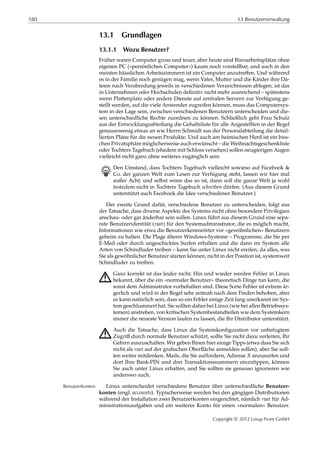 180 13 Benutzerverwaltung
13.1 Grundlagen
13.1.1 Wozu Benutzer?
Früher waren Computer gross und teuer, aber heute sind Büroarbeitsplätze ohne
eigenen PC (»persönlichen Computer«) kaum noch vorstellbar, und auch in den
meisten häuslichen Arbeitszimmern ist ein Computer anzutreﬀen. Und während
es in der Familie noch genügen mag, wenn Vater, Mutter und die Kinder ihre Da-
teien nach Verabredung jeweils in verschiedenen Verzeichnissen ablegen, ist das
in Unternehmen oder Hochschulen deﬁnitiv nicht mehr ausreichend – spätestens
wenn Plattenplatz oder andere Dienste auf zentralen Servern zur Verfügung ge-
stellt werden, auf die viele Anwender zugreifen können, muss das Computersys-
tem in der Lage sein, zwischen verschiedenen Benutzern unterscheiden und die-
sen unterschiedliche Rechte zuordnen zu können. Schließlich geht Frau Schulz
aus der Entwicklungsabteilung die Gehaltsliste für alle Angestellten in der Regel
genausowenig etwas an wie Herrn Schmidt aus der Personalabteilung die detail-
lierten Pläne für die neuen Produkte. Und auch am heimischen Herd ist ein biss-
chen Privatsphäre möglicherweise auch erwünscht – die Weihnachtsgeschenkliste
oder Tochters Tagebuch (ehedem mit Schloss versehen) sollen neugierigen Augen
vielleicht nicht ganz ohne weiteres zugänglich sein.
B Den Umstand, dass Tochters Tagebuch vielleicht sowieso auf Facebook &
Co. der ganzen Welt zum Lesen zur Verfügung steht, lassen wir hier mal
außer Acht; und selbst wenn das so ist, dann soll die ganze Welt ja wohl
trotzdem nicht in Tochters Tagebuch schreiben dürfen. (Aus diesem Grund
unterstützt auch Facebook die Idee verschiedener Benutzer.)
Der zweite Grund dafür, verschiedene Benutzer zu unterscheiden, folgt aus
der Tatsache, dass diverse Aspekte des Systems nicht ohne besondere Privilegien
anschau- oder gar änderbar sein sollen. Linux führt aus diesem Grund eine sepa-
rate Benutzeridentität (root) für den Systemadministrator, die es möglich macht,
Informationen wie etwa die Benutzerkennwörter vor »gewöhnlichen« Benutzern
geheim zu halten. Die Plage älterer Windows-Systeme – Programme, die Sie per
E-Mail oder durch ungeschicktes Surfen erhalten und die dann im System alle
Arten von Schindluder treiben – kann Sie unter Linux nicht ereilen, da alles, was
Sie als gewöhnlicher Benutzer starten können, nicht in der Position ist, systemweit
Schindluder zu treiben.
A Ganz korrekt ist das leider nicht: Hin und wieder werden Fehler in Linux
bekannt, über die ein »normaler Benutzer« theoretisch Dinge tun kann, die
sonst dem Administrator vorbehalten sind. Diese Sorte Fehler ist extrem är-
gerlich und wird in der Regel sehr zeitnah nach dem Finden behoben, aber
es kann natürlich sein, dass so ein Fehler einige Zeit lang unerkannt im Sys-
tem geschlummert hat. Sie sollten daher bei Linux (wie bei allen Betriebssys-
temen) anstreben, von kritischen Systembestandteilen wie dem Systemkern
immer die neueste Version laufen zu lassen, die Ihr Distributor unterstützt.
A Auch die Tatsache, dass Linux die Systemkonﬁguration vor unbefugtem
Zugriﬀ durch normale Benutzer schützt, sollte Sie nicht dazu verleiten, Ihr
Gehirn auszuschalten. Wir geben Ihnen hier einige Tipps (etwa dass Sie sich
nicht als root auf der graﬁschen Oberﬂäche anmelden sollen), aber Sie soll-
ten weiter mitdenken. Mails, die Sie auffordern, Adresse 𝑋 anzusurfen und
dort Ihre Bank-PIN und drei Transaktionsnummern einzutippen, können
Sie auch unter Linux erhalten, und Sie sollten sie genauso ignorieren wie
anderswo auch.
Linux unterscheidet verschiedene Benutzer über unterschiedliche Benutzer-Benutzerkonten
konten (engl. accounts). Typischerweise werden bei den gängigen Distributionen
während der Installation zwei Benutzerkonten eingerichtet, nämlich root für Ad-
ministrationsaufgaben und ein weiteres Konto für einen »normalen« Benutzer.
Copyright © 2012 Linup Front GmbH
 