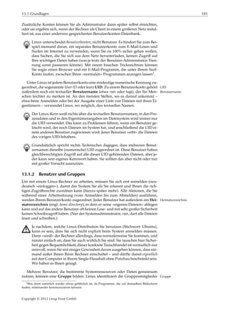13.1 Grundlagen 181
Zusätzliche Konten können Sie als Administrator dann später selbst einrichten,
oder sie ergeben sich, wenn der Rechner als Client in einem größeren Netz instal-
liert ist, aus einer anderswo gespeicherten Benutzerkonten-Datenbank.
B Linux unterscheidet Benutzerkonten, nicht Benutzer. Es hindert Sie zum Bei-
spiel niemand daran, ein separates Benutzerkonto zum E-Mail-Lesen und
Surfen im Internet zu verwenden, wenn Sie zu 100% sicher gehen wollen,
dass Sachen, die Sie sich aus dem Netz herunterladen, keinen Zugriﬀ auf
Ihre wichtigen Daten haben (was ja trotz der Benutzer-Administrator-Tren-
nung sonst passieren könnte). Mit einem bisschen Trickreichtum können
Sie sogar einen Browser und ein E-Mail-Programm, die unter Ihrem Surf-
Konto laufen, zwischen Ihren »normalen« Programmen anzeigen lassen1.
Unter Linux ist jedem Benutzerkonto eine eindeutige numerische Kennung zu-
geordnet, die sogenannte User ID oder kurz UID. Zu einem Benutzerkonto gehört UID
außerdem noch ein textueller Benutzername (etwa root oder hugo), der für Men- Benutzername
schen leichter zu merken ist. An den meisten Stellen, wo es darauf ankommt –
etwa beim Anmelden oder bei der Ausgabe einer Liste von Dateien mit ihren Ei-
gentümern – verwendet Linux, wo möglich, den textuellen Namen.
B Der Linux-Kern weiß nichts über die textuellen Benutzernamen; in den Pro-
zessdaten und in den Eigentümerangaben im Dateisystem wird immer nur
die UID verwendet. Das kann zu Problemen führen, wenn ein Benutzer ge-
löscht wird, der noch Dateien im System hat, und anschließend die UID ei-
nem anderen Benutzer zugewiesen wird. Jener Benutzer »erbt« die Dateien
des vorigen UID-Inhabers.
B Grundsätzlich spricht nichts Technisches dagegen, dass mehreren Benut-
zernamen dieselbe (numerische) UID zugeordnet ist. Diese Benutzer haben
gleichberechtigten Zugriﬀ auf alle dieser UID gehörenden Dateien, aber je-
der kann sein eigenes Kennwort haben. Sie sollten das aber nicht oder nur
mit großer Vorsicht ausnutzen.
13.1.2 Benutzer und Gruppen
Um mit einem Linux-Rechner zu arbeiten, müssen Sie sich erst anmelden (neu-
deutsch »einloggen«), damit das System Sie als Sie erkennt und Ihnen die rich-
tigen Zugriﬀsrechte zuordnen kann (hierzu später mehr). Alle Aktionen, die Sie
während einer Arbeitssitzung (vom Anmelden bis zum Abmelden) ausführen,
werden Ihrem Benutzerkonto zugeordnet. Jeder Benutzer hat außerdem ein Hei- Heimatverzeichnis
matverzeichnis (engl. home directory), in dem er seine »eigenen Dateien« ablegen
kann und auf das andere Benutzer oft keinen Lese- und mit sehr großer Sicherheit
keinen Schreibzugriﬀ haben. (Nur der Systemadministrator, root, darf alle Dateien
lesen und schreiben.)
A Je nachdem, welche Linux-Distribution Sie benutzen (Stichwort: Ubuntu),
kann es sein, dass Sie sich nicht explizit beim System anmelden müssen.
Dann »weiß« der Rechner allerdings, dass normalerweise Sie kommen, und
nimmt einfach an, dass Sie auch wirklich Sie sind. Sie tauschen hier Sicher-
heit gegen Bequemlichkeit; dieser konkrete Tauschhandel ist vermutlich nur
sinnvoll, wenn Sie mit einiger Gewissheit davon ausgehen können, dass nie-
mand außer Ihnen Ihren Rechner einschaltet – und dürfte damit eigentlich
auf den Computer in Ihrem Single-Haushalt ohne Putzfrau beschränkt sein.
Wir haben es Ihnen gesagt.
Mehrere Benutzer, die bestimmte Systemressourcen oder Daten gemeinsam
nutzen, können eine Gruppe bilden. Linux identiﬁziert die Gruppenmitglieder Gruppe
1Was dann natürlich wieder etwas gefährlich ist, da Programme, die auf demselben Bildschirm
laufen, miteinander kommunizieren können.
Copyright © 2012 Linup Front GmbH
 
