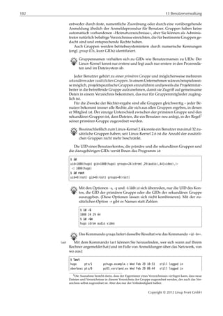 182 13 Benutzerverwaltung
entweder durch feste, namentliche Zuordnung oder durch eine vorübergehende
Anmeldung ähnlich der Anmeldeprozedur für Benutzer. Gruppen haben keine
automatisch vorhandenen »Heimatverzeichnisse«, aber Sie können als Adminis-
trator natürlich beliebige Verzeichnisse einrichten, die für bestimmte Gruppen ge-
dacht sind und entsprechende Rechte haben.
Auch Gruppen werden betriebssystemintern durch numerische Kennungen
(engl. group IDs, kurz GIDs) identiﬁziert.
B Gruppennamen verhalten sich zu GIDs wie Benutzernamen zu UIDs: Der
Linux-Kernel kennt nur erstere und legt auch nur erstere in den Prozessda-
ten und im Dateisystem ab.
Jeder Benutzer gehört zu einer primären Gruppe und möglicherweise mehreren
sekundären oder zusätzlichen Gruppen. In einem Unternehmen wäre es beispielswei-
se möglich, projektspeziﬁsche Gruppen einzuführen und jeweils die Projektmitar-
beiter in die betreﬀende Gruppe aufzunehmen, damit sie Zugriﬀ auf gemeinsame
Daten in einem Verzeichnis bekommen, das nur für Gruppenmitglieder zugäng-
lich ist.
Für die Zwecke der Rechtevergabe sind alle Gruppen gleichwertig – jeder Be-
nutzer bekommt immer alle Rechte, die sich aus allen Gruppen ergeben, in denen
er Mitglied ist. Der einzige Unterschied zwischen der primären Gruppe und den
sekundären Gruppen ist, dass Dateien, die ein Benutzer neu anlegt, in der Regel2
seiner primären Gruppe zugeordnet werden.
B Bis einschließlich zum Linux-Kernel 2.4 konnte ein Benutzer maximal 32 zu-
sätzliche Gruppen haben; seit Linux-Kernel 2.6 ist die Anzahl der zusätzli-
chen Gruppen nicht mehr beschränkt.
Die UID eines Benutzerkontos, die primäre und die sekundären Gruppen und
die dazugehörigen GIDs verrät Ihnen das Programm id:
$ id
uid=1000(hugo) gid=1000(hugo) groups=24(cdrom),29(audio),44(video),£
¡ 1000(hugo)
$ id root
uid=0(root) gid=0(root) groups=0(root)
B Mit den Optionen -u, -g und -G läßt id sich überreden, nur die UID des Kon-
tos, die GID der primären Gruppe oder die GIDs der sekundären Gruppe
auszugeben. (Diese Optionen lassen sich nicht kombinieren). Mit der zu-
sätzlichen Option -n gibt es Namen statt Zahlen:
$ id -G
1000 24 29 44
$ id -Gn
hugo cdrom audio video
B Das Kommando groups liefert dasselbe Resultat wie das Kommando »id -Gn«.
Mit dem Kommando last können Sie herausﬁnden, wer sich wann auf Ihremlast
Rechner angemeldet hat (und im Falle von Anmeldungen über das Netzwerk, von
wo aus):
$ last
hugo pts/1 pchugo.example.c Wed Feb 29 10:51 still logged in
oberboss pts/0 pc01.vorstand.ex Wed Feb 29 08:44 still logged in
2Die Ausnahme besteht darin, dass der Eigentümer eines Verzeichnisses verfügen kann, dass neue
Dateien und Verzeichnisse in diesem Verzeichnis der Gruppe zugeordnet werden, der auch das Ver-
zeichnis selbst zugeordnet ist. Aber das nur der Vollständigkeit halber.
Copyright © 2012 Linup Front GmbH
 