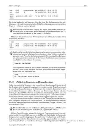 13.1 Grundlagen 183
hugo pts/2 pchugo.example.c Wed Feb 29 01:17 - 08:44 (07:27)
susi pts/0 :0 Tue Feb 28 17:28 - 18:11 (00:43)
¡¡¡¡¡
reboot system boot 3.2.0-1-amd64 Fri Feb 3 17:43 - 13:25 (4+19:42)
¡¡¡¡¡
Die dritte Spalte gibt bei Sitzungen über das Netz den Rechnernamen des ssh-
Clients an. »:0« steht für den graﬁschen Bildschirm (genaugenommen den ersten
X-Server – es könnte mehrere geben).
B Beachten Sie auch den reboot-Eintrag, der angibt, dass der Rechner neu ge-
startet wurde. In der dritten Spalte steht hier die Versionsnummer des Li-
nux-Betriebssystemkerns, so wie »uname -r« ihn liefert.
Mit einem Benutzernamen als Parameter liefert last Informationen über einen
bestimmten Benutzer:
$ last
hugo pts/1 pchugo.example.c Wed Feb 29 10:51 still logged in
hugo pts/2 pchugo.example.c Wed Feb 29 01:17 - 08:44 (07:27)
¡¡¡¡¡
B Es könnte Sie (mit Recht!) stören, dass diese Sorte doch etwas sensitive Infor-
mation anscheinend beliebigen Systembenutzern ohne Weiteres zugänglich
gemacht wird. Wenn Sie als Administrator die Privatsphäre Ihrer Benutzer
etwas besser schützen möchten, als Ihre Linux-Distribution das von sich aus
macht, können Sie mit dem Kommando
# chmod o-r /var/log/wtmp
das allgemeine Leserecht für die Datei entfernen, in der last die verräte-
rischen Daten ﬁndet. Benutzer, die keine Administratorprivilegien haben,
sehen dann nur noch etwas wie
$ last
last: /var/log/wtmp: Permission denied
13.1.3 »Natürliche Personen« und Pseudobenutzer
Außer für »natürliche Personen« – die menschlichen Benutzer des Systems – wird
das Benutzer- und Gruppenkonzept auch verwendet, um die Zugriﬀsrechte auf
gewisse Bereiche des Systems zu strukturieren. Das bedeutet, dass es neben den
persönlichen Konten der »echten« Benutzer wie Ihnen weitere Konten auf dem Pseudobenutzer
System gibt, die nicht tatsächlichen menschlichen Benutzern zugeordnet, sondern
systemintern für administrative Funktionen zuständig sind. Hier werden funktio-
nale Rollen deﬁniert, denen eigene Konten und Gruppen zugeordnet werden.
Nach der Installation von Linux ﬁnden Sie in den Dateien /etc/passwd und /etc/
group eine ganze Reihe solcher Pseudobenutzer. Die wichtigste Rolle hat hier der
uns schon bekannte Benutzer root mit der gleichnamigen Gruppe. UID und GID
von root sind 0 (Null).
B Die Sonderrechte von root sind an die UID 0 gekoppelt; die GID 0 hat keine
besondere Bedeutung über die normalen Zugriﬀsrechte hinaus.
Weitere Pseudobenutzer können für bestimmte Programmsysteme (beispiels-
weise news für News mit INN und postfix für Mail mit Postﬁx) oder für bestimmte
Komponenten oder Gerätegruppen (beispielsweise Drucker, Band- und Disket-
tenlaufwerke) existieren. Diese Konten erreichen Sie gegebenenfalls wie andere
auch über dem Befehl su. Diese Pseudobenutzer sind als Eigentümer von Dateien Pseudobenutzer für Rechtever-
gabe
Copyright © 2012 Linup Front GmbH
 
