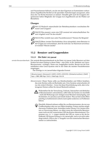 184 13 Benutzerverwaltung
und Verzeichnissen hilfreich, um die mit dem Eigentum an Systemdaten verbun-
denen Zugriﬀsrechte ﬂexibel an die speziellen Anforderungen anzupassen, ohne
dazu das root-Konto benutzen zu müssen. Dasselbe geht auch für Gruppen; bei-
spielsweise haben Mitglieder der Gruppe disk Zugriﬀsrecht auf die Platten auf
Blockebene.
Übungen
C 13.1 [1] Wodurch unterscheidet der Betriebssystemkern verschiedene Be-
nutzer und Gruppen?
C 13.2 [2] Was passiert, wenn eine UID zweimal mit unterschiedlichem Na-
men vergeben wird? Ist das erlaubt?
C 13.3 [1] Was versteht man unter Pseudobenutzern? Nennen Sie Beispiele!
C 13.4 [2] (Beim zweiten Durcharbeiten.) Ist es akzeptabel, einen Benutzer in
die Gruppe disk aufzunehmen, dem Sie nicht das root-Kennwort anvertrau-
en würden? Warum (nicht)?
13.2 Benutzer- und Gruppendaten
13.2.1 Die Datei /etc/passwd
Die zentrale Benutzerdatenbank ist die Datei /etc/passwd. Jeder Benutzer auf demzentrale Benutzerdatenbank
System hat einen Eintrag in dieser Datei – eine Zeile, in der Attribute wie Linux-
Benutzername, »richtiger« Name usw. festgehalten werden. Bereits mit der Erst-
installation eines Linux-Systems sind in der Datei die meisten Pseudobenutzer
eingetragen.
Die Einträge in /etc/passwd haben folgendes Format:
⟨Benutzername⟩:⟨Kennwort⟩:⟨UID⟩:⟨GID⟩:⟨GECOS⟩:⟨Heimatverzeichnis⟩:⟨Shell⟩
hugo:x:1000:1000:Hugo Schulz:/home/hugo:/bin/sh
⟨Benutzername⟩ Dieser Name sollte aus Kleinbuchstaben und Ziﬀern bestehen;
das erste Zeichen sollte ein Buchstabe sein. Unix-Systeme unterscheiden oft
nur die ersten 8 Zeichen – Linux hat diese Einschränkung nicht, aber in he-
terogenen Netzen sollten Sie darauf Rücksicht nehmen.
A Widerstehen Sie der Versuchung, Umlaute, Satzzeichen und ähnliches
in Benutzernamen aufzunehmen, selbst falls das System sie durchläßt
– nicht alle Werkzeuge zum Anlegen neuer Benutzer sind pingelig, und
Sie könnten /etc/passwd ja auch direkt ändern. Was auf den ersten Blick
prächtig zu funktionieren scheint, kann später anderswo zu Problemen
führen.
B Ebenfalls Abstand nehmen sollten Sie von Benutzernamen, die nur aus
Großbuchstaben oder nur aus Ziﬀern bestehen. Erstere machen mögli-
cherweise Probleme beim Anmelden (siehe Übung 13.6), letztere kön-
nen zu Verwirrung führen, vor allem wenn der numerische Benutzer-
name nicht mit der numerischen UID des Kontos übereinstimmt. Pro-
gramme wie »ls -l« zeigen nämlich die UID an, wenn es für die be-
treﬀende UID keinen Eintrag in /etc/passwd gibt, und es ist nicht unbe-
dingt einfach, UIDs in der ls-Ausgabe von rein numerischen Benutzer-
namen zu unterscheiden.
Copyright © 2012 Linup Front GmbH
 