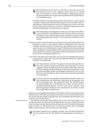 186 13 Benutzerverwaltung
B GECOS steht für General Electric Comprehensive Operating System und
hat nichts mit Linux zu tun, abgesehen davon, dass man in diesem
Feld in der Frühzeit von Unix Informationen eingefügt hat, die für
die Kompatibilität mit einigen Jobversanddiensten für GECOS-Rech-
ner notwendig waren.
Das Feld enthält diverse Informationen über den Benutzer, vor allem seinen
»richtigen« Namen und optionale Informationen wie die Zimmer- oder Te-
lefonnummer. Diese Information wird von Programmen wie mail und finger
benutzt. Oft wird der volle Name von News- und Mail-Programmen bei der
Zusammenstellung der Absenderadresse verwendet.
B Theoretisch gibt es ein Programm namens chfn, mit dem Sie als Benut-
zer den Inhalt Ihres GECOS-Feldes ändern können. Ob das im Einzel-
fall klappt, ist eine andere Frage, da man zumindest in Firmen Leuten
nicht notwendigerweise erlauben will, ihren Namen beliebig zu modi-
ﬁzieren.
⟨Heimatverzeichnis⟩ Das hier benannte Verzeichnis ist der persönliche Bereich des
Benutzers, in dem er seine eigenen Dateien aufbewahren kann. Ein neu
erstelltes Heimatverzeichnis ist selten leer, denn üblicherweise erhält ein
neuer Benutzer vom Administrator einige Proﬁldateien als Erstausstattung.
Wenn ein Benutzer sich anmeldet, benutzt seine Shell das Heimatverzeich-
nis als aktuelles Verzeichnis, das heißt, der Benutzer beﬁndet sich unmittel-
bar nach der Anmeldung zunächst dort.
⟨Login-Shell⟩ Der Name des Programms, das von login nach erfolgreicher Anmel-
dung gestartet werden soll – das ist in der Regel eine Shell. Das siebte Feld
reicht bis zum Zeilenende.
B Der Benutzer kann mit dem Programm chsh diesen Eintrag selbst än-
dern. Die erlaubten Programme (Shells) sind in der Datei /etc/shells
aufgelistet. Wenn ein Benutzer keine interaktive Shell haben soll, kann
auch ein beliebiges anderes Programm mit allen Argumenten in die-
ses Feld eingetragen werden (ein gängiger Kandidat ist /bin/true). Das
Feld kann auch leer bleiben. Dann wird automatisch die Standardshell
/bin/sh gestartet.
B Wenn Sie sich unter einer graﬁschen Oberﬂäche anmelden, dann wer-
den normalerweise alle möglichen Programme für Sie gestartet, aber
nicht notwendigerweise eine interaktive Shell. Der Shell-Eintrag in
/etc/passwd kommt aber zum Beispiel zum Tragen, wenn Sie ein Ter-
minal-Emulationsprogramm wie xterm oder konsole aufrufen, denn
diese Programme orientieren sich normalerweise an diesem, um Ihre
bevorzugte Shell zu identiﬁzieren.
Einige der hier gezeigten Felder können leer bleiben. Absolut notwendig sind nur
Benutzername, UID, GID und Heimatverzeichnis. Für die meisten Benutzerkon-
ten werden alle diese Felder ausgefüllt sein, aber Pseudobenutzer benutzen even-
tuell nur einen Teil der Felder.
Die Heimatverzeichnisse stehen üblicherweise unter /home und heißen so wieHeimatverzeichnisse
der Benutzername des Besitzers. In der Regel ist das eine ganz nützliche Überein-
kunft, die dazu beiträgt, dass das Heimatverzeichnis eines bestimmten Benutzers
leicht zu ﬁnden ist. Theoretisch kann ein Heimatverzeichnis aber an beliebiger
Stelle im System stehen, und der Name ist auch beliebig.
B Bei großen Systemen ist es gängig, zwischen /home und dem Benutzerna-
men-Verzeichnis noch eine oder mehrere Zwischenebenen einzuführen, et-
wa
Copyright © 2012 Linup Front GmbH
 