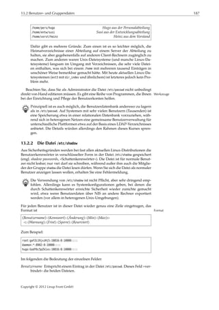 13.2 Benutzer- und Gruppendaten 187
/home/pers/hugo Hugo aus der Personalabteilung
/home/entw/susi Susi aus der Entwicklungsabteilung
/home/vorst/heinz Heinz aus dem Vorstand
Dafür gibt es mehrere Gründe. Zum einen ist es so leichter möglich, die
Heimatverzeichnisse einer Abteilung auf einem Server der Abteilung zu
halten, sie aber gegebenenfalls auf anderen Client-Rechnern zugänglich zu
machen. Zum anderen waren Unix-Dateisysteme (und manche Linux-Da-
teisysteme) langsam im Umgang mit Verzeichnissen, die sehr viele Datei-
en enthalten, was sich bei einem /home mit mehreren tausend Einträgen in
unschöner Weise bemerkbar gemacht hätte. Mit heute aktuellen Linux-Da-
teisystemen (ext3 mit dir_index und ähnlichem) ist letzteres jedoch kein Pro-
blem mehr.
Beachten Sie, dass Sie als Administrator die Datei /etc/passwd nicht unbedingt
direkt von Hand editieren müssen. Es gibt eine Reihe von Programmen, die Ihnen Werkzeuge
bei der Einrichtung und Pﬂege der Benutzerkonten helfen.
B Prinzipiell ist es auch möglich, die Benutzerdatenbank anderswo zu lagern
als in /etc/passwd. Auf Systemen mit sehr vielen Benutzern (Tausenden) ist
eine Speicherung etwa in einer relationalen Datenbank vorzuziehen, wäh-
rend sich in heterogenen Netzen eine gemeinsame Benutzerverwaltung für
unterschiedliche Plattformen etwa auf der Basis eines LDAP-Verzeichnisses
anbietet. Die Details würden allerdings den Rahmen dieses Kurses spren-
gen.
13.2.2 Die Datei /etc/shadow
Aus Sicherheitsgründen werden bei fast allen aktuellen Linux-Distributionen die
Benutzerkennwörter in verschlüsselter Form in der Datei /etc/shadow gespeichert
(engl. shadow passwords, »Schattenkennwörter«). Die Datei ist für normale Benut-
zer nicht lesbar; nur root darf sie schreiben, während außer ihm auch die Mitglie-
der der Gruppe shadow die Datei lesen dürfen. Wenn Sie sich die Datei als normaler
Benutzer anzeigen lassen wollen, erhalten Sie eine Fehlermeldung.
B Die Verwendung von /etc/shadow ist nicht Pﬂicht, aber sehr dringend emp-
fohlen. Allerdings kann es Systemkonﬁgurationen geben, bei denen die
durch Schattenkennwörter erreichte Sicherheit wieder zunichte gemacht
wird, etwa wenn Benutzerdaten über NIS an andere Rechner exportiert
werden (vor allem in heterogenen Unix-Umgebungen).
Für jeden Benutzer ist in dieser Datei wieder genau eine Zeile eingetragen, das
Format ist Format
⟨Benutzername⟩:⟨Kennwort⟩:⟨Änderung⟩:⟨Min⟩:⟨Max⟩£
¡:⟨Warnung⟩:⟨Frist⟩:⟨Sperre⟩:⟨Reserviert⟩
Zum Beispiel:
root:gaY2L19jxzHj5:10816:0:10000::::
daemon:*:8902:0:10000::::
hugo:GodY6c5pZk1xs:10816:0:10000::::
Im folgenden die Bedeutung der einzelnen Felder:
Benutzername Entspricht einem Eintrag in der Datei /etc/passwd. Dieses Feld »ver-
bindet« die beiden Dateien.
Copyright © 2012 Linup Front GmbH
 