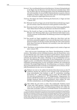 188 13 Benutzerverwaltung
Kennwort Das verschlüsselte Kennwort des Benutzers. Ein leerer Eintrag bedeutet
in der Regel, dass der Benutzer sich ohne Kennwort anmelden kann. Steht
hier ein Stern oder ein Ausrufungszeichen, kann der betreﬀende Benutzer
sich nicht anmelden. Es ist auch üblich, Benutzerkonten zu sperren, ohne sie
komplett zu löschen, indem man einen Stern oder ein Ausrufungszeichen
an den Anfang des zugehörigen Kennworts setzt.
Änderung Das Datum der letzten Änderung des Kennworts, in Tagen seit dem
1. Januar 1970.
Min Minimale Anzahl von Tagen, die seit der letzten Kennwortänderung vergan-
gen sein müssen, damit das Kennwort wieder geändert werden kann.
Max Maximale Anzahl von Tagen, die ein Kennwort ohne Änderung gültig bleibt.
Nach Ablauf dieser Frist muss der Benutzer sein Kennwort ändern.
Warnung Die Anzahl von Tagen vor dem Ablauf der ⟨Max⟩-Frist, an denen der
Benutzer eine Warnung erhält, dass er sein Kennwort bald ändern muss,
weil die maximale Anzahl abläuft. Die Meldung erscheint in der Regel beim
Anmelden.
Frist Die Anzahl von Tagen ausgehend vom Ablauf der ⟨Max⟩-Frist, nach der
das Konto automatisch gesperrt wird, wenn der Benutzer nicht vorher sein
Kennwort ändert. (In der Zeit zwischen dem Ende der ⟨Max⟩-Frist und dem
Ende dieser Frist kann der Benutzer sich anmelden, muss aber sofort sein
Kennwort ändern.)
Sperre Das Datum, an dem das Konto deﬁnitiv gesperrt wird, wieder in Tagen seit
dem 1. Januar 1970.
Kurz noch ein paar Anmerkungen zum Thema »Verschlüsselung von Kenn-
wörtern«. Man könnte auf den Gedanken kommen, dass die Kennwörter, wenn
sie verschlüsselt sind, auch wieder entschlüsselt werden können. Einem cleveren
Cracker, dem die Datei /etc/shadow in die Hände fällt, würden so sämtliche Benut-
zerkonten des Systems oﬀen stehen. Allerdings ist das in Wirklichkeit nicht so,
denn die »Verschlüsselung« der Kennwörter ist eine Einbahnstraße: Es ist nicht
möglich, aus der »verschlüsselten« Darstellung eines Linux-Kennworts die unver-
schlüsselte zurückzugewinnen, da das verwendete Verfahren das wirkungsvoll
verhindert. Die einzige Möglichkeit, die »Verschlüsselung« zu »knacken«, besteht
darin, potenzielle Kennwörter zur Probe zu verschlüsseln und zu schauen, ob das-
selbe herauskommt wie das, was in /etc/shadow steht.
B Nehmen wir mal an, Sie wählen die Zeichen Ihres Kennworts aus den 95
sichtbaren Zeichen des ASCII (es wird zwischen Groß- und Kleinschrei-
bung unterschieden). Das bedeutet, es gibt 95 verschiedene einstellige
Kennwörter, 952 = 9025 zweistellige und so weiter. Bei acht Stellen sind
Sie schon bei 6,6 Billiarden (6, 6 ⋅ 1015) Möglichkeiten. Angenommen, Sie
könnten 250.000 Kennwörter in der Sekunde zur Probe verschlüsseln (auf
heutiger Hardware absolut nicht unrealistisch). Dann müßten Sie rund
841 Jahre einkalkulieren, um alle Möglichkeiten durchzuprobieren.
B Aber fühlen Sie sich nicht zu sicher. Das traditionelle Verfahren (meist
»crypt« oder »DES« genannt – letzteres, weil es ähnlich zu, aber nicht iden-
tisch mit, dem gleichnamigen Verschlüsselungsverfahren ist3) sollten Sie
nicht mehr verwenden, wenn Sie es vermeiden können. Es hat nämlich die
3Wenn Sie es genau wissen müssen: Das Klartext-Kennwort fungiert als Schlüssel (!) zur Verschlüs-
selung einer konstanten Zeichenkette (typischerweise einem Vektor von Nullbytes). Ein DES-Schlüssel
hat 56 Bit, das sind gerade 8 Zeichen zu je 7 Bit (denn das höchstwertige Bit im Zeichen wird ignoriert).
Dieser Prozess wird insgesamt fünfundzwanzigmal wiederholt, wobei immer die Ausgabe als neue
Eingabe dient. Genau genommen ist das verwendete Verfahren auch nicht wirklich DES, sondern an
ein paar Stellen abgewandelt, damit es weniger leicht möglich ist, aus kommerziell erhältlichen DES-
Verschlüsselungs-Chips einen Spezialcomputer zum Knacken von Kennwörtern zu bauen.
Copyright © 2012 Linup Front GmbH
 
