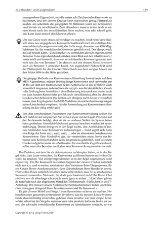 13.2 Benutzer- und Gruppendaten 189
unangenehme Eigenschaft, nur die ersten acht Zeichen jedes Kennworts zu
bearbeiten, und der clevere Cracker kann inzwischen genug Plattenplatz
kaufen, um jedenfalls die gängigsten 50 Millionen (oder so) Kennwörter
»auf Vorrat« zu verschlüsseln. Zum »Knacken« muss er so nur noch in sei-
nem Vorrat nach der verschlüsselten Form suchen, was sehr schnell geht,
und kann dann einfach den Klartext ablesen.
B Um das Ganze noch etwas aufwendiger zu machen, wird beim Verschlüs-
seln eines neu eingegebenen Kennworts traditionell noch ein zufälliges Ele-
ment addiert (das sogenannte salt), das dafür sorgt, dass eine von 4096 Mög-
lichkeiten für das verschlüsselte Kennwort gewählt wird. Der Hauptzweck
des salt besteht darin, »Zufallstreﬀer« zu vermeiden, die sich ergeben, wenn
Benutzer 𝑋 aus irgendwelchen Gründen einen Blick auf den Inhalt von /etc/
shadow wirft und feststellt, dass sein verschlüsseltes Kennwort genauso aus-
sieht wie das von Benutzer 𝑌 (so dass er sich mit seinem Klartextkennwort
auch als Benutzer 𝑌 anmelden kann). Als angenehmer Nebeneﬀekt wird
der Plattenplatz für das Cracker-Wörterbuch aus dem vorigen Absatz um
den Faktor 4096 in die Höhe getrieben.
B Die gängige Methode zur Kennwortverschlüsselung basiert heute auf dem
MD5-Algorithmus, erlaubt beliebig lange Kennwörter und verwendet ein
48-Bit-salt statt den traditionellen 12 Bit. Netterweise ist das Verfahren auch
wesentlich langsamer zu berechnen als »crypt«, was für den üblichen Zweck
– die Prüfung beim Anmelden – ohne Bedeutung ist (man kann immer noch
ein paar hundert Kennwörter pro Sekunde verschlüsseln), aber die cleveren
Cracker schon behindert. (Sie sollten sich übrigens nicht davon irre machen
lassen, dass Kryptografen das MD5-Verfahren als solches heutzutage wegen
seiner Unsicherheit verpönen. Für die Anwendung zur Kennwortverschlüs-
selung ist das völlig irrelevant.)
A Von den verschiedenen Parametern zur Kennwortverwaltung sollten Sie
sich nicht zuviel versprechen. Sie werden zwar von der Login-Prozedur auf
der Textkonsole befolgt, aber ob sie an anderen Stellen im System (etwa
beim graﬁschen Anmeldebildschirm) genauso beachtet werden, ist syste-
mabhängig. Ebenso bringt es in der Regel nichts, den Anwendern in kur-
zen Abständen neue Kennwörter aufzuzwingen – meist ergibt sich dann
eine Folge der Form susi1, susi2, susi3, … oder sie alternieren zwischen zwei
Kennwörtern. Eine Mindestfrist gar, die verstreichen muss, bevor ein Be-
nutzer sein Kennwort ändern kann, ist geradezu gefährlich, weil sie einem
Cracker möglicherweise ein »Zeitfenster« für unerlaubte Zugriﬀe einräumt,
selbst wenn der Benutzer weiß, dass sein Kennwort kompromittiert wurde.
Das Problem, mit dem Sie als Administrator zu kämpfen haben, ist in der Re-
gel nicht, dass Leute versuchen, die Kennwörter auf Ihrem System mit »roher Ge-
walt« zu knacken. Viel erfolgversprechender ist in der Regel sogenanntes social
engineering. Um Ihr Kennwort zu erraten, beginnt der clevere Cracker natürlich
nicht mit a, b, und so weiter, sondern mit den Vornamen Ihres Ehegesponses, Ih-
rer Kinder, Ihrem Autokennzeichen, dem Geburtsdatum Ihres Hundes et cetera.
(Wir wollen Ihnen natürlich in keiner Weise unterstellen, dass Sie so ein dummes
Kennwort verwenden. Neinnein, Sie doch ganz bestimmt nicht! Bei Ihrem Chef
sind wir uns da allerdings schon nicht mehr ganz so sicher …) Und dann gibt es
da natürlich noch das altgediente Mittel des Telefonanrufs: »Hallo, hier ist die IT-
Abteilung. Wir müssen unsere Systemsicherheitsmechanismen testen und brau-
chen dazu ganz dringend Ihren Benutzernamen und Ihr Kennwort.«
Es gibt diverse Mittel und Wege, Linux-Kennwörter sicherer zu machen. Ne-
ben dem oben genannten verbesserten Verfahren, das die meisten Linux-Systeme
heute standardmäßig anwenden, gehören dazu Ansätze wie (zu) simple Kenn-
wörter schon bei der Vergabe anzumeckern oder proaktiv Software laufen zu las-
sen, die schwache verschlüsselte Kennwörter zu identiﬁzieren versucht, so wie
Copyright © 2012 Linup Front GmbH
 