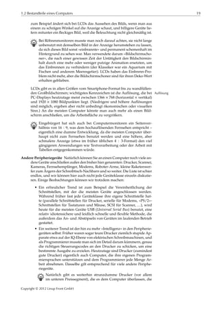 1.2 Bestandteile eines Computers 19
zum Beispiel ändert sich bei LCDs das Aussehen des Bilds, wenn man aus
einem zu schrägen Winkel auf die Anzeige schaut, und billigere Geräte lie-
fern mitunter ein ﬂeckiges Bild, weil die Beleuchtung nicht gleichmäßig ist.
B Bei Röhrenmonitoren musste man noch darauf achten, sie nicht lange
unbenutzt mit demselben Bild in der Anzeige herumstehen zu lassen,
da sich dieses Bild sonst »einbrannte« und permanent schemenhaft im
Hintergrund zu sehen war. Man verwendete darum »Bildschirmscho-
ner«, die nach einer gewissen Zeit der Untätigkeit den Bildschirmin-
halt durch eine mehr oder weniger putzige Animation ersetzten, um
das Einbrennen zu verhindern (der Klassiker war ein Aquarium mit
Fischen und anderem Meeresgetier). LCDs haben das Einbrenn-Pro-
blem nicht mehr, aber die Bildschirmschoner sind für ihren Deko-Wert
erhalten geblieben.
LCDs gibt es in allen Größen vom Smartphone-Format bis zu wandfüllen-
den Großbildschirmen; wichtigstes Kennzeichen ist die Auflösung, die bei Auflösung
PC-Displays heutzutage meist zwischen 1366 × 768 (horizontal × vertikal)
und 1920 × 1080 Bildpunkten liegt. (Niedrigere und höhere Auflösungen
sind möglich, ergeben aber nicht unbedingt ökonomischen oder visuellen
Sinn.) An die meisten Computer könnte man auch mehr als einen Bild-
schirm anschließen, um die Arbeitsﬂäche zu vergrößern.
B Eingebürgert hat sich auch bei Computermonitoren ein Seitenver-
hältnis von 16 ∶ 9, was dem hochauflösenden Fernsehen entspricht –
eigentlich eine dumme Entwicklung, da die meisten Computer über-
haupt nicht zum Fernsehen benutzt werden und eine höhere, aber
schmalere Anzeige (etwa im früher üblichen 4 ∶ 3-Format) den viel
gängigeren Anwendungen wie Textverarbeitung oder der Arbeit mit
Tabellen entgegenkommen würde.
Andere Peripheriegeräte Natürlich können Sie an einen Computer noch viele an-
dere Geräte anschließen außer den bisher hier genannten: Drucker, Scanner,
Kameras, Fernsehempfänger, Modems, Roboter-Arme, kleine Raketenwer-
fer zum Ärgern der Schreibtisch-Nachbarn und so weiter. Die Liste ist schier
endlos, und wir können hier auch nicht jede Geräteklasse einzeln diskutie-
ren. Einige Beobachtungen können wir trotzdem machen:
• Ein erfreulicher Trend ist zum Beispiel die Vereinheitlichung der
Schnittstellen, mit der die meisten Geräte angeschlossen werden.
Während früher fast jede Geräteklasse ihre eigene Schnittstelle hat-
te (parallele Schnittstellen für Drucker, serielle für Modems, »PS/2«-
Schnittstellen für Tastaturen und Mäuse, SCSI für Scanner, …), wird
heute für die meisten Geräte USB (Universal Serial Bus) benutzt, eine
relativ idiotensichere und leidlich schnelle und ﬂexible Methode, die
außerdem das An- und Abstöpseln von Geräten im laufenden Betrieb
gestattet.
• Ein weiterer Trend ist der hin zu mehr »Intelligenz« in den Peripherie-
geräten selbst: Früher waren sogar teure Drucker ziemlich stupide Ap-
parate etwa auf der IQ-Ebene von elektrischen Schreibmaschinen, und
als Programmierer musste man sich im Detail darum kümmern, genau
die richtigen Steuerungscodes an den Drucker zu schicken, um eine
bestimmte Ausgabe zu erzielen. Heutzutage sind Drucker (zumindest
gute Drucker) eigentlich auch Computer, die ihre eigenen Program-
miersprachen unterstützen und dem Programmierer jede Menge Ar-
beit abnehmen. Dasselbe gilt entsprechend für viele andere Periphe-
riegeräte.
B Natürlich gibt es weiterhin strunzdumme Drucker (vor allem
im unteren Preissegment), die es dem Computer überlassen, die
Copyright © 2012 Linup Front GmbH
 