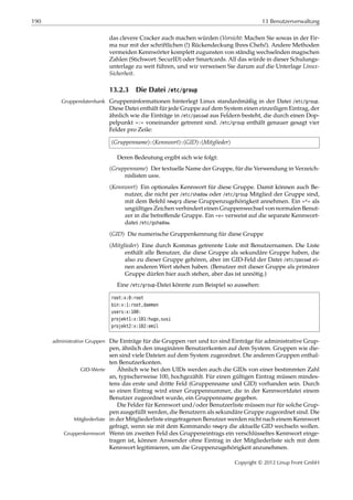 190 13 Benutzerverwaltung
das clevere Cracker auch machen würden (Vorsicht: Machen Sie sowas in der Fir-
ma nur mit der schriftlichen (!) Rückendeckung Ihres Chefs!). Andere Methoden
vermeiden Kennwörter komplett zugunsten von ständig wechselnden magischen
Zahlen (Stichwort: SecurID) oder Smartcards. All das würde in dieser Schulungs-
unterlage zu weit führen, und wir verweisen Sie darum auf die Unterlage Linux-
Sicherheit.
13.2.3 Die Datei /etc/group
Gruppeninformationen hinterlegt Linux standardmäßig in der Datei /etc/group.Gruppendatenbank
Diese Datei enthält für jede Gruppe auf dem System einen einzeiligen Eintrag, der
ähnlich wie die Einträge in /etc/passwd aus Feldern besteht, die durch einen Dop-
pelpunkt »:« voneinander getrennt sind. /etc/group enthält genauer gesagt vier
Felder pro Zeile:
⟨Gruppenname⟩:⟨Kennwort⟩:⟨GID⟩:⟨Mitglieder⟩
Deren Bedeutung ergibt sich wie folgt:
⟨Gruppenname⟩ Der textuelle Name der Gruppe, für die Verwendung in Verzeich-
nislisten usw.
⟨Kennwort⟩ Ein optionales Kennwort für diese Gruppe. Damit können auch Be-
nutzer, die nicht per /etc/shadow oder /etc/group Mitglied der Gruppe sind,
mit dem Befehl newgrp diese Gruppenzugehörigkeit annehmen. Ein »*« als
ungültiges Zeichen verhindert einen Gruppenwechsel von normalen Benut-
zer in die betreﬀende Gruppe. Ein »x« verweist auf die separate Kennwort-
datei /etc/gshadow.
⟨GID⟩ Die numerische Gruppenkennung für diese Gruppe
⟨Mitglieder⟩ Eine durch Kommas getrennte Liste mit Benutzernamen. Die Liste
enthält alle Benutzer, die diese Gruppe als sekundäre Gruppe haben, die
also zu dieser Gruppe gehören, aber im GID-Feld der Datei /etc/passwd ei-
nen anderen Wert stehen haben. (Benutzer mit dieser Gruppe als primärer
Gruppe dürfen hier auch stehen, aber das ist unnötig.)
Eine /etc/group-Datei könnte zum Beispiel so aussehen:
root:x:0:root
bin:x:1:root,daemon
users:x:100:
projekt1:x:101:hugo,susi
projekt2:x:102:emil
Die Einträge für die Gruppen root und bin sind Einträge für administrative Grup-administrative Gruppen
pen, ähnlich den imaginären Benutzerkonten auf dem System. Gruppen wie die-
sen sind viele Dateien auf dem System zugeordnet. Die anderen Gruppen enthal-
ten Benutzerkonten.
Ähnlich wie bei den UIDs werden auch die GIDs von einer bestimmten ZahlGID-Werte
an, typischerweise 100, hochgezählt. Für einen gültigen Eintrag müssen mindes-
tens das erste und dritte Feld (Gruppenname und GID) vorhanden sein. Durch
so einen Eintrag wird einer Gruppennummer, die in der Kennwortdatei einem
Benutzer zugeordnet wurde, ein Gruppenname gegeben.
Die Felder für Kennwort und/oder Benutzerliste müssen nur für solche Grup-
pen ausgefüllt werden, die Benutzern als sekundäre Gruppe zugeordnet sind. Die
in der Mitgliederliste eingetragenen Benutzer werden nicht nach einem KennwortMitgliederliste
gefragt, wenn sie mit dem Kommando newgrp die aktuelle GID wechseln wollen.
Wenn im zweiten Feld des Gruppeneintrags ein verschlüsseltes Kennwort einge-Gruppenkennwort
tragen ist, können Anwender ohne Eintrag in der Mitgliederliste sich mit dem
Kennwort legitimieren, um die Gruppenzugehörigkeit anzunehmen.
Copyright © 2012 Linup Front GmbH
 