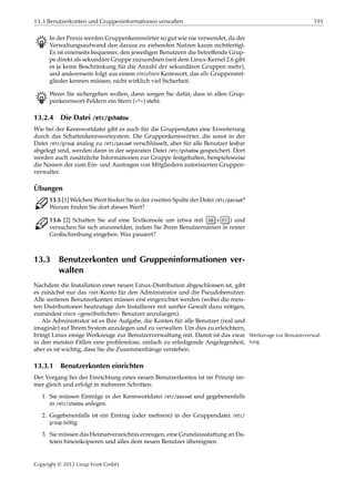 13.3 Benutzerkonten und Gruppeninformationen verwalten 191
B In der Praxis werden Gruppenkennwörter so gut wie nie verwendet, da der
Verwaltungsaufwand den daraus zu ziehenden Nutzen kaum rechtfertigt.
Es ist einerseits bequemer, den jeweiligen Benutzern die betreﬀende Grup-
pe direkt als sekundäre Gruppe zuzuordnen (seit dem Linux-Kernel 2.6 gibt
es ja keine Beschränkung für die Anzahl der sekundären Gruppen mehr),
und andererseits folgt aus einem einzelnen Kennwort, das alle Gruppenmit-
glieder kennen müssen, nicht wirklich viel Sicherheit.
B Wenn Sie sichergehen wollen, dann sorgen Sie dafür, dass in allen Grup-
penkennwort-Feldern ein Stern (»*«) steht.
13.2.4 Die Datei /etc/gshadow
Wie bei der Kennwortdatei gibt es auch für die Gruppendatei eine Erweiterung
durch das Schattenkennwortsystem. Die Gruppenkennwörter, die sonst in der
Datei /etc/group analog zu /etc/passwd verschlüsselt, aber für alle Benutzer lesbar
abgelegt sind, werden dann in der separaten Datei /etc/gshadow gespeichert. Dort
werden auch zusätzliche Informationen zur Gruppe festgehalten, beispielsweise
die Namen der zum Ein- und Austragen von Mitgliedern autorisierten Gruppen-
verwalter.
Übungen
C 13.5 [1] Welchen Wert ﬁnden Sie in der zweiten Spalte der Datei /etc/passwd?
Warum ﬁnden Sie dort diesen Wert?
C 13.6 [2] Schalten Sie auf eine Textkonsole um (etwa mit Alt + F1 ) und
versuchen Sie sich anzumelden, indem Sie Ihren Benutzernamen in reiner
Großschreibung eingeben. Was passiert?
13.3 Benutzerkonten und Gruppeninformationen ver-
walten
Nachdem die Installation einer neuen Linux-Distribution abgeschlossen ist, gibt
es zunächst nur das root-Konto für den Administrator und die Pseudobenutzer.
Alle weiteren Benutzerkonten müssen erst eingerichtet werden (wobei die meis-
ten Distributionen heutzutage den Installierer mit sanfter Gewalt dazu nötigen,
zumindest einen »gewöhnlichen« Benutzer anzulaegen).
Als Administrator ist es Ihre Aufgabe, die Konten für alle Benutzer (real und
imaginär) auf Ihrem System anzulegen und zu verwalten. Um dies zu erleichtern,
bringt Linux einige Werkzeuge zur Benutzerverwaltung mit. Damit ist das zwar Werkzeuge zur Benutzerverwal-
tungin den meisten Fällen eine problemlose, einfach zu erledigende Angelegenheit,
aber es ist wichtig, dass Sie die Zusammenhänge verstehen.
13.3.1 Benutzerkonten einrichten
Der Vorgang bei der Einrichtung eines neuen Benutzerkontos ist im Prinzip im-
mer gleich und erfolgt in mehreren Schritten:
1. Sie müssen Einträge in der Kennwortdatei /etc/passwd und gegebenenfalls
in /etc/shadow anlegen.
2. Gegebenenfalls ist ein Eintrag (oder mehrere) in der Gruppendatei /etc/
group nötig.
3. Sie müssen das Heimatverzeichnis erzeugen, eine Grundausstattung an Da-
teien hineinkopieren und alles dem neuen Benutzer übereignen.
Copyright © 2012 Linup Front GmbH
 