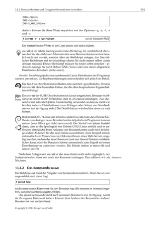 13.3 Benutzerkonten und Gruppeninformationen verwalten 193
SHELL=/bin/sh
SKEL=/etc/skel
CREATE_MAIL_SPOOL=no
Ändern können Sie diese Werte respektive mit den Optionen -g, -b, -f, -e
und -s:
# useradd -D -s /usr/bin/zsh zsh als Standard-Shell
Die letzten beiden Werte in der Liste lassen sich nicht ändern.
B useradd ist ein relativ niedrig ansetzendes Werkzeug. Im »wirklichen Leben«
werden Sie als erfahrener Administrator neue Benutzerkonten wahrschein-
lich nicht mit useradd, sondern über ein Shellskript anlegen, das Ihre ört-
lichen Richtlinien mit berücksichtigt (damit Sie nicht immer selber daran
denken müssen). Dieses Shellskript müssen Sie leider selbst erstellen – je-
denfalls solange Sie nicht Debian GNU/Linux oder eine davon abgeleitete
Distribution benutzen (siehe unten).
Vorsicht: Zwar bringt jede ernstzunehmende Linux-Distribution ein Programm
namens useradd mit, die Implementierungen unterscheiden sich jedoch im Detail.
Die Red-Hat-Distributionen enthalten eine ziemlich »gewöhnliche« Version
von useradd ohne besondere Extras, die die oben besprochenen Eigenschaf-
ten mitbringt.
Das useradd der SUSE-Distributionen ist darauf eingerichtet, Benutzer wahl-
weise in einem LDAP-Verzeichnis statt in /etc/passwd anzulegen. (Aus die-
sem Grund wird die Option -D anderweitig verwendet, so dass sie nicht wie
bei den anderen Distributionen zum Abfragen oder Setzen von Standard-
werten zur Verfügung steht.) Die Details hierzu würden hier etwas zu weit
führen.
Bei Debian GNU/Linux und Ubuntu existiert useradd zwar, die ofﬁzielle Me-
thode zum Anlegen neuer Benutzerkonten ist jedoch ein Programm namens
adduser (zum Glück gar nicht verwirrend). Der Vorteil von adduser besteht
darin, dass es die Spielregeln von Debian GNU/Linux einhält und es au-
ßerdem ermöglicht, beim Anlegen von Benutzerkonten auch noch beliebi-
ge andere Aktionen für das neue Konto auszuführen. Zum Beispiel könnte
automatisch ein Verzeichnis im Dokumentbaum eines Web-Servers ange-
legt werden, in dem der neue Benutzer (und nur dieser) Dateien veröﬀent-
lichen kann, oder der Benutzer könnte automatisch zum Zugriﬀ auf einen
Datenbankserver autorisiert werden. Die Details stehen in adduser(8) und
adduser.conf(5).
Nach dem Anlegen mit useradd ist das neue Konto noch nicht zugänglich; der
Systemverwalter muss erst noch ein Kennwort eintragen. Das erklären wir als Kennwort
Nächstes.
13.3.2 Das Kommando passwd
Der Befehl passwd dient der Vergabe von Benutzerkennwörtern. Wenn Sie als root
angemeldet sind, dann fragt
# passwd hugo
nach einem neuen Kennwort für den Benutzer hugo (Sie müssen es zweimal ange-
ben, da keine Kontrollausgabe erfolgt).
Das passwd-Kommando steht auch normalen Benutzern zur Verfügung, damit
sie ihr eigenes Kennwort ändern können (das Ändern der Kennwörter anderer
Benutzer ist root vorbehalten):
Copyright © 2012 Linup Front GmbH
 