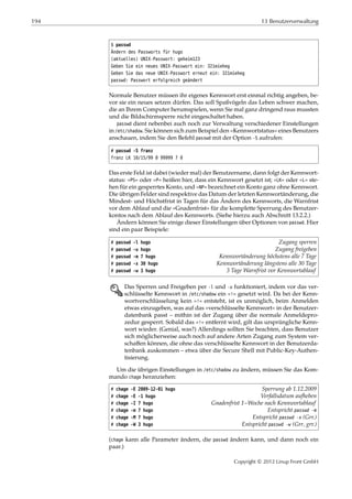 194 13 Benutzerverwaltung
$ passwd
Ändern des Passworts für hugo
(aktuelles) UNIX-Passwort: geheim123
Geben Sie ein neues UNIX-Passwort ein: 321mieheg
Geben Sie das neue UNIX-Passwort erneut ein: 321mieheg
passwd: Passwort erfolgreich geändert
Normale Benutzer müssen ihr eigenes Kennwort erst einmal richtig angeben, be-
vor sie ein neues setzen dürfen. Das soll Spaßvögeln das Leben schwer machen,
die an Ihrem Computer herumspielen, wenn Sie mal ganz dringend raus mussten
und die Bildschirmsperre nicht eingeschaltet haben.
passwd dient nebenbei auch noch zur Verwaltung verschiedener Einstellungen
in /etc/shadow. Sie können sich zum Beispiel den »Kennwortstatus« eines Benutzers
anschauen, indem Sie den Befehl passwd mit der Option -S aufrufen:
# passwd -S franz
franz LK 10/15/99 0 99999 7 0
Das erste Feld ist dabei (wieder mal) der Benutzername, dann folgt der Kennwort-
status: »PS« oder »P« heißen hier, dass ein Kennwort gesetzt ist; »LK« oder »L« ste-
hen für ein gesperrtes Konto, und »NP« bezeichnet ein Konto ganz ohne Kennwort.
Die übrigen Felder sind respektive das Datum der letzten Kennwortänderung, die
Mindest- und Höchstfrist in Tagen für das Ändern des Kennworts, die Warnfrist
vor dem Ablauf und die »Gnadenfrist« für die komplette Sperrung des Benutzer-
kontos nach dem Ablauf des Kennworts. (Siehe hierzu auch Abschnitt 13.2.2.)
Ändern können Sie einige dieser Einstellungen über Optionen von passwd. Hier
sind ein paar Beispiele:
# passwd -l hugo Zugang sperren
# passwd -u hugo Zugang freigeben
# passwd -m 7 hugo Kennwortänderung höchstens alle 7 Tage
# passwd -x 30 hugo Kennwortänderung längstens alle 30 Tage
# passwd -w 3 hugo 3 Tage Warnfrist vor Kennwortablauf
E Das Sperren und Freigeben per -l und -u funktioniert, indem vor das ver-
schlüsselte Kennwort in /etc/shadow ein »!« gesetzt wird. Da bei der Kenn-
wortverschlüsselung kein »!« entsteht, ist es unmöglich, beim Anmelden
etwas einzugeben, was auf das »verschlüsselte Kennwort« in der Benutzer-
datenbank passt – mithin ist der Zugang über die normale Anmeldepro-
zedur gesperrt. Sobald das »!« entfernt wird, gilt das ursprüngliche Kenn-
wort wieder. (Genial, was?) Allerdings sollten Sie beachten, dass Benutzer
sich möglicherweise auch noch auf andere Arten Zugang zum System ver-
schaﬀen können, die ohne das verschlüsselte Kennwort in der Benutzerda-
tenbank auskommen – etwa über die Secure Shell mit Public-Key-Authen-
tisierung.
Um die übrigen Einstellungen in /etc/shadow zu ändern, müssen Sie das Kom-
mando chage heranziehen:
# chage -E 2009-12-01 hugo Sperrung ab 1.12.2009
# chage -E -1 hugo Verfallsdatum aufheben
# chage -I 7 hugo Gnadenfrist 1~Woche nach Kennwortablauf
# chage -m 7 hugo Entspricht passwd -m
# chage -M 7 hugo Entspricht passwd -x (Grr.)
# chage -W 3 hugo Entspricht passwd -w (Grr, grr.)
(chage kann alle Parameter ändern, die passwd ändern kann, und dann noch ein
paar.)
Copyright © 2012 Linup Front GmbH
 