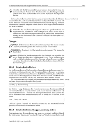 13.3 Benutzerkonten und Gruppeninformationen verwalten 195
B Wenn Sie sich die Optionen nicht merken können, dann rufen Sie chage ein-
fach nur mit dem Namen eines Benutzerkontos auf. Das Programm prä-
sentiert Ihnen dann nacheinander die aktuellen Werte zum Bestätigen oder
Ändern.
Ein bestehendes Kennwort im Klartext auslesen können Sie selbst als Adminis- Kennwort im Klartext
trator nicht mehr. Auch in der Datei /etc/shadow nachzusehen hilft in diesem Fall
nichts, denn hier werden alle Kennwörter bereits verschlüsselt abgelegt. Sollte ein
Benutzer sein Kennwort vergessen haben, reicht es in der Regel, dessen Kennwort
mit passwd zu ändern.
B Sollten Sie das root-Kennwort vergessen haben und gerade nicht als root
angemeldet sein, bleibt Ihnen noch die Möglichkeit, Linux in eine Shell zu
booten oder von einer Rettungsdiskette oder -CD zu booten. Anschließend
können Sie mit einem Editor das ⟨Kennwort⟩-Feld des root-Eintrags in /etc/
passwd löschen.
Übungen
C 13.7 [3] Ändern Sie das Kennwort von Benutzer hugo. Wie ändert sich die
Datei /etc/shadow? Fragen Sie den Status zu diesem Kennwort ab.
C 13.8 [!2] Der Benutzer trottel hat sein Kennwort vergessen. Wie können Sie
ihm helfen?
C 13.9 [!3] Stellen Sie die Bedingungen für das Kennwort von Benutzer hugo
so ein, dass er sein Kennwort frühestens nach einer Woche und spätestens
nach zwei Wochen ändern muss. Eine Warnung soll der Benutzer zwei Tage
vor Ablauf dieser Zweiwochenfrist erhalten. Kontrollieren Sie anschließend
die Einstellungen!
13.3.3 Benutzerkonten löschen
Um ein Benutzerkonto zu löschen, müssen Sie den Eintrag des Benutzers aus /etc/
passwd und /etc/shadow entfernen, alle Verweise auf diesen Benutzer in /etc/group
löschen und das Heimatverzeichnis sowie alle Dateien entfernen, die der Benutzer
erstellt hat oder deren Eigentümer er ist. Wenn der Benutzer z. B. eine Mailbox für
eingehende Nachrichten in /var/mail hat, sollte auch diese entfernt werden.
Auch für diese Aktionen existiert ein passendes Kommando. Der Befehl userdel userdel
löscht ein Benutzerkonto komplett. Die Syntax:
userdel [-r] ⟨Benutzername⟩
Die Option -r sorgt dafür, dass das Heimatverzeichnis des Benutzers mit Inhalt
sowie seine Mailbox in /var/mail entfernt wird, andere Dateien des Benutzers – et-
wa crontab-Dateien usw. – müssen von Hand gelöscht werden. Eine schnelle Me-
thode, die Dateien eines bestimmten Benutzers zu ﬁnden und zu löschen, ist der
Befehl
find / -uid ⟨UID⟩ -delete
Ohne die Option -r werden nur die Benutzerdaten aus der Benutzerdatenbank
gelöscht; das Heimatverzeichnis bleibt stehen.
13.3.4 Benutzerkonten und Gruppenzuordnung ändern
Eine Änderung der Benutzerkonten und -gruppen geschieht traditionell durch
das Editieren der Dateien /etc/passwd und /etc/group. Viele Systeme enthalten auch
Copyright © 2012 Linup Front GmbH
 