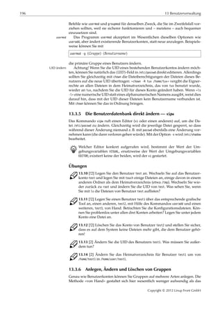196 13 Benutzerverwaltung
Befehle wie usermod und groupmod für denselben Zweck, die Sie im Zweifelsfall vor-
ziehen sollten, weil sie sicherer funktionieren und – meistens – auch bequemer
einzusetzen sind.
Das Programm usermod akzeptiert im Wesentlichen dieselben Optionen wieusermod
useradd, aber ändert existierende Benutzerkonten, statt neue anzulegen. Beispiels-
weise können Sie mit
usermod -g ⟨Gruppe⟩ ⟨Benutzername⟩
die primäre Gruppe eines Benutzers ändern.
Achtung! Wenn Sie die UID eines bestehenden Benutzerkontos ändern möch-UID ändern
ten, können Sie natürlich das ⟨UID⟩-Feld in /etc/passwd direkt editieren. Allerdings
sollten Sie gleichzeitig mit chown die Dateiberechtigungen der Dateien dieses Be-
nutzers auf die neue UID übertragen: »chown -R tux /home/tux« vergibt die Eigner-
rechte an allen Dateien in dem Heimatverzeichnis, das von tux benutzt wurde,
wieder an tux, nachdem Sie die UID für dieses Konto geändert haben. Wenn »ls
-l« eine numerische UID statt eines alphanumerischen Namens ausgibt, weist dies
darauf hin, dass mit der UID dieser Dateien kein Benutzername verbunden ist.
Mit chown können Sie das in Ordnung bringen.
13.3.5 Die Benutzerdatenbank direkt ändern — vipw
Das Kommando vipw ruft einen Editor (vi oder einen anderen) auf, um die Da-
tei /etc/passwd zu ändern. Gleichzeitig wird die jeweilige Datei gesperrt, so dass
während dieser Änderung niemand z. B. mit passwd ebenfalls eine Änderung vor-
nehmen kann (die dann verloren gehen würde). Mit der Option -s wird /etc/shadow
bearbeitet.
B Welcher Editor konkret aufgerufen wird, bestimmt der Wert der Um-
gebungsvariablen VISUAL, ersatzweise der Wert der Umgebungsvariablen
EDITOR; existiert keine der beiden, wird der vi gestartet.
Übungen
C 13.10 [!2] Legen Sie den Benutzer test an. Wechseln Sie auf das Benutzer-
konto test und legen Sie mit touch einige Dateien an, einige davon in einem
anderen Ordner als dem Heimatverzeichnis (etwa /tmp). Wechseln Sie wie-
der zurück zu root und ändern Sie die UID von test. Was sehen Sie, wenn
Sie mit ls die Dateien von Benutzer test auﬂisten?
C 13.11 [!2] Legen Sie einen Benutzer test1 über das entsprechende graﬁsche
Tool an, einen anderen, test2, mit Hilfe des Kommandos useradd und einen
weiteren, test3, von Hand. Betrachten Sie die Konﬁgurationsdateien. Kön-
nen Sie problemlos unter allen drei Konten arbeiten? Legen Sie unter jedem
Konto eine Datei an.
C 13.12 [!2] Löschen Sie das Konto von Benutzer test2 und stellen Sie sicher,
dass es auf dem System keine Dateien mehr gibt, die dem Benutzer gehö-
ren!
C 13.13 [2] Ändern Sie die UID des Benutzers test1. Was müssen Sie außer-
dem tun?
C 13.14 [2] Ändern Sie das Heimatverzeichnis für Benutzer test1 um von
/home/test1 in /home/user/test1.
13.3.6 Anlegen, Ändern und Löschen von Gruppen
Genau wie Benutzerkonten können Sie Gruppen auf mehrere Arten anlegen. Die
Methode »von Hand« gestaltet sich hier wesentlich weniger aufwendig als das
Copyright © 2012 Linup Front GmbH
 