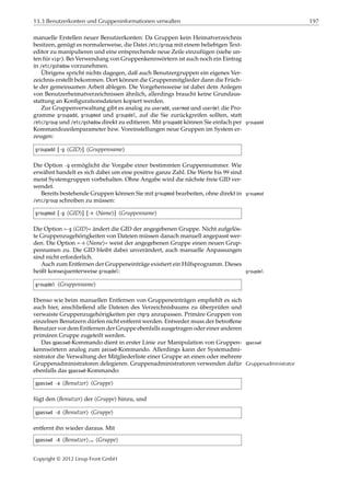 13.3 Benutzerkonten und Gruppeninformationen verwalten 197
manuelle Erstellen neuer Benutzerkonten: Da Gruppen kein Heimatverzeichnis
besitzen, genügt es normalerweise, die Datei /etc/group mit einem beliebigen Text-
editor zu manipulieren und eine entsprechende neue Zeile einzufügen (siehe un-
ten für vigr). Bei Verwendung von Gruppenkennwörtern ist auch noch ein Eintrag
in /etc/gshadow vorzunehmen.
Übrigens spricht nichts dagegen, daß auch Benutzergruppen ein eigenes Ver-
zeichnis erstellt bekommen. Dort können die Gruppenmitglieder dann die Früch-
te der gemeinsamen Arbeit ablegen. Die Vorgehensweise ist dabei dem Anlegen
von Benutzerheimatverzeichnissen ähnlich, allerdings braucht keine Grundaus-
stattung an Konﬁgurationsdateien kopiert werden.
Zur Gruppenverwaltung gibt es analog zu useradd, usermod und userdel die Pro-
gramme groupadd, groupmod und groupdel, auf die Sie zurückgreifen sollten, statt
/etc/group und /etc/gshadow direkt zu editieren. Mit groupadd können Sie einfach per groupadd
Kommandozeilenparameter bzw. Voreinstellungen neue Gruppen im System er-
zeugen:
groupadd [-g ⟨GID⟩] ⟨Gruppenname⟩
Die Option -g ermöglicht die Vorgabe einer bestimmten Gruppennummer. Wie
erwähnt handelt es sich dabei um eine positive ganze Zahl. Die Werte bis 99 sind
meist Systemgruppen vorbehalten. Ohne Angabe wird die nächste freie GID ver-
wendet.
Bereits bestehende Gruppen können Sie mit groupmod bearbeiten, ohne direkt in groupmod
/etc/group schreiben zu müssen:
groupmod [-g ⟨GID⟩] [-n ⟨Name⟩] ⟨Gruppenname⟩
Die Option »-g ⟨GID⟩« ändert die GID der angegebenen Gruppe. Nicht aufgelös-
te Gruppenzugehörigkeiten von Dateien müssen danach manuell angepasst wer-
den. Die Option »-n ⟨Name⟩« weist der angegebenen Gruppe einen neuen Grup-
pennamen zu. Die GID bleibt dabei unverändert, auch manuelle Anpassungen
sind nicht erforderlich.
Auch zum Entfernen der Gruppeneinträge existiert ein Hilfsprogramm. Dieses
heißt konsequenterweise groupdel: groupdel
groupdel ⟨Gruppenname⟩
Ebenso wie beim manuellen Entfernen von Gruppeneinträgen empﬁehlt es sich
auch hier, anschließend alle Dateien des Verzeichnisbaums zu überprüfen und
verwaiste Gruppenzugehörigkeiten per chgrp anzupassen. Primäre Gruppen von
einzelnen Benutzern dürfen nicht entfernt werden. Entweder muss der betroﬀene
Benutzer vor dem Entfernen der Gruppe ebenfalls ausgetragen oder einer anderen
primären Gruppe zugeteilt werden.
Das gpasswd-Kommando dient in erster Linie zur Manipulation von Gruppen- gpasswd
kennwörtern analog zum passwd-Kommando. Allerdings kann der Systemadmi-
nistrator die Verwaltung der Mitgliederliste einer Gruppe an einen oder mehrere
Gruppenadministratoren delegieren. Gruppenadministratoren verwenden dafür Gruppenadministrator
ebenfalls das gpasswd-Kommando:
gpasswd -a ⟨Benutzer⟩ ⟨Gruppe⟩
fügt den ⟨Benutzer⟩ der ⟨Gruppe⟩ hinzu, und
gpasswd -d ⟨Benutzer⟩ ⟨Gruppe⟩
entfernt ihn wieder daraus. Mit
gpasswd -A ⟨Benutzer⟩,… ⟨Gruppe⟩
Copyright © 2012 Linup Front GmbH
 