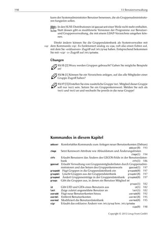 198 13 Benutzerverwaltung
kann der Systemadministrator Benutzer benennen, die als Gruppenadministrato-
ren fungieren sollen.
In den SUSE-Distributionen ist gpasswd seit einer Weile nicht mehr enthalten.
Statt dessen gibt es modiﬁzierte Versionen der Programme zur Benutzer-
und Gruppenverwaltung, die mit einem LDAP-Verzeichnis umgehen kön-
nen.
Direkt ändern können Sie die Gruppendatenbank als Systemverwalter mit
dem Kommando vigr. Es funktioniert analog zu vipw, ruft also einen Editor auf,vigr
mit dem Sie »exklusiven« Zugriﬀ auf /etc/group haben. Entsprechend bekommen
Sie mit »vigr -s« Zugriﬀ auf /etc/gshadow.
Übungen
C 13.15 [2] Wozu werden Gruppen gebraucht? Geben Sie mögliche Beispiele
an!
C 13.16 [1] Können Sie ein Verzeichnis anlegen, auf das alle Mitglieder einer
Gruppe Zugriﬀ haben?
C 13.17 [!2] Erstellen Sie eine zusätzliche Gruppe test. Mitglied dieser Gruppe
soll nur test1 sein. Setzen Sie ein Gruppenkennwort. Melden Sie sich als
test1 und test2 an und wechseln Sie jeweils in die neue Gruppe!
Kommandos in diesem Kapitel
adduser Komfortables Kommando zum Anlegen neuer Benutzerkonten (Debian)
adduser(8) 193
chage Setzt Kennwort-Attribute wie Ablaufdatum und Änderungsfristen
chage(1) 194
chfn Erlaubt Benutzern das Ändern des GECOS-Felds in der Benutzerdaten-
bank chfn(1) 186
gpasswd Erlaubt Verwaltung von Gruppenmitgliederlisten durch Gruppenadmi-
nistratoren und das Setzen des Gruppenkennworts gpasswd(1) 197
groupadd Fügt Gruppen in die Gruppendatenbank ein groupadd(8) 197
groupdel Löscht Gruppen aus der Gruppendatenbank groupdel(8) 197
groupmod Ändert Gruppeneinträge in der Gruppendatenbank groupmod(8) 197
groups Gibt die Gruppen aus, in denen ein Benutzer Mitglied ist
groups(1) 182
id Gibt UID und GIDs eines Benutzers aus id(1) 182
last Zeige zuletzt angemeldete Benutzer an last(1) 182
useradd Fügt neue Benutzerkonten hinzu useradd(8) 192
userdel Entfernt Benutzerkonten userdel(8) 195
usermod Modiﬁziert die Benutzerdatenbank usermod(8) 195
vigr Erlaubt das exklusive Ändern von /etc/group bzw. /etc/gshadow
vipw(8) 198
Copyright © 2012 Linup Front GmbH
 