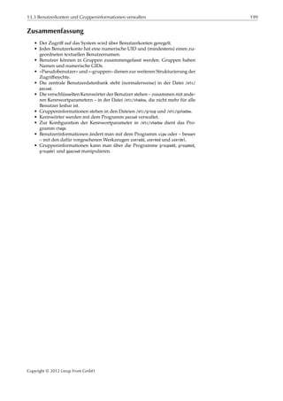 13.3 Benutzerkonten und Gruppeninformationen verwalten 199
Zusammenfassung
• Der Zugriﬀ auf das System wird über Benutzerkonten geregelt.
• Jedes Benutzerkonto hat eine numerische UID und (mindestens) einen zu-
geordneten textuellen Benutzernamen.
• Benutzer können in Gruppen zusammengefasst werden. Gruppen haben
Namen und numerische GIDs.
• »Pseudobenutzer« und »-gruppen« dienen zur weiteren Strukturierung der
Zugriﬀsrechte.
• Die zentrale Benutzerdatenbank steht (normalerweise) in der Datei /etc/
passwd.
• Die verschlüsselten Kennwörter der Benutzer stehen – zusammen mit ande-
ren Kennwortparametern – in der Datei /etc/shadow, die nicht mehr für alle
Benutzer lesbar ist.
• Gruppeninformationen stehen in den Dateien /etc/group und /etc/gshadow.
• Kennwörter werden mit dem Programm passwd verwaltet.
• Zur Konﬁguration der Kennwortparameter in /etc/shadow dient das Pro-
gramm chage.
• Benutzerinformationen ändert man mit dem Programm vipw oder – besser
– mit den dafür vorgesehenen Werkzeugen useradd, usermod und userdel.
• Gruppeninformationen kann man über die Programme groupadd, groupmod,
groupdel und gpasswd manipulieren.
Copyright © 2012 Linup Front GmbH
 