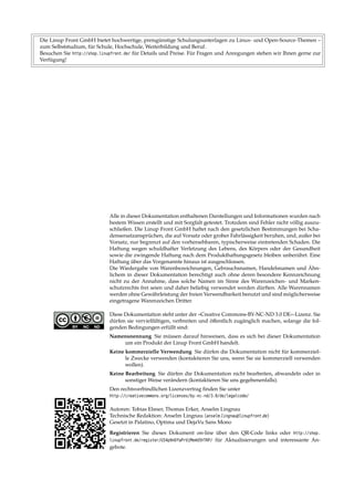 Die Linup Front GmbH bietet hochwertige, preisgünstige Schulungsunterlagen zu Linux- und Open-Source-Themen –
zum Selbststudium, für Schule, Hochschule, Weiterbildung und Beruf.
Besuchen Sie http://shop.linupfront.de/ für Details und Preise. Für Fragen und Anregungen stehen wir Ihnen gerne zur
Verfügung!
Alle in dieser Dokumentation enthaltenen Darstellungen und Informationen wurden nach
bestem Wissen erstellt und mit Sorgfalt getestet. Trotzdem sind Fehler nicht völlig auszu-
schließen. Die Linup Front GmbH haftet nach den gesetzlichen Bestimmungen bei Scha-
densersatzansprüchen, die auf Vorsatz oder grober Fahrlässigkeit beruhen, und, außer bei
Vorsatz, nur begrenzt auf den vorhersehbaren, typischerweise eintretenden Schaden. Die
Haftung wegen schuldhafter Verletzung des Lebens, des Körpers oder der Gesundheit
sowie die zwingende Haftung nach dem Produkthaftungsgesetz bleiben unberührt. Eine
Haftung über das Vorgenannte hinaus ist ausgeschlossen.
Die Wiedergabe von Warenbezeichnungen, Gebrauchsnamen, Handelsnamen und Ähn-
lichem in dieser Dokumentation berechtigt auch ohne deren besondere Kennzeichnung
nicht zu der Annahme, dass solche Namen im Sinne des Warenzeichen- und Marken-
schutzrechts frei seien und daher beliebig verwendet werden dürften. Alle Warennamen
werden ohne Gewährleistung der freien Verwendbarkeit benutzt und sind möglicherweise
eingetragene Warenzeichen Dritter.
Diese Dokumentation steht unter der »Creative Commons-BY-NC-ND 3.0 DE«-Lizenz. Sie
dürfen sie vervielfältigen, verbreiten und öﬀentlich zugänglich machen, solange die fol-
genden Bedingungen erfüllt sind:
Namensnennung Sie müssen darauf hinweisen, dass es sich bei dieser Dokumentation
um ein Produkt der Linup Front GmbH handelt.
Keine kommerzielle Verwendung Sie dürfen die Dokumentation nicht für kommerziel-
le Zwecke verwenden (kontaktieren Sie uns, wenn Sie sie kommerziell verwenden
wollen).
Keine Bearbeitung Sie dürfen die Dokumentation nicht bearbeiten, abwandeln oder in
sonstiger Weise verändern (kontaktieren Sie uns gegebenenfalls).
Den rechtsverbindlichen Lizenzvertrag ﬁnden Sie unter
http://creativecommons.org/licenses/by-nc-nd/3.0/de/legalcode/
Autoren: Tobias Elsner, Thomas Erker, Anselm Lingnau
Technische Redaktion: Anselm Lingnau ⟨anselm.lingnau@linupfront.de⟩
Gesetzt in Palatino, Optima und DejaVu Sans Mono
Registrieren Sie dieses Dokument on-line über den QR-Code links oder http://shop.
linupfront.de/register/G54p9nDfaPrUjMemU5hTKP/ für Aktualisierungen und interessante An-
gebote.
 