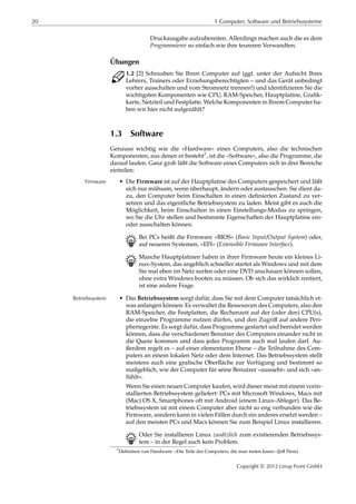20 1 Computer, Software und Betriebssysteme
Druckausgabe aufzubereiten. Allerdings machen auch die es dem
Programmierer so einfach wie ihre teureren Verwandten.
Übungen
C 1.2 [2] Schrauben Sie Ihren Computer auf (ggf. unter der Aufsicht Ihres
Lehrers, Trainers oder Erziehungsberechtigten – und das Gerät unbedingt
vorher ausschalten und vom Stromnetz trennen!) und identiﬁzieren Sie die
wichtigsten Komponenten wie CPU, RAM-Speicher, Hauptplatine, Graﬁk-
karte, Netzteil und Festplatte. Welche Komponenten in Ihrem Computer ha-
ben wir hier nicht aufgezählt?
1.3 Software
Genauso wichtig wie die »Hardware« eines Computers, also die technischen
Komponenten, aus denen er besteht7, ist die »Software«, also die Programme, die
darauf laufen. Ganz grob läßt die Software eines Computers sich in drei Bereiche
einteilen:
• Die Firmware ist auf der Hauptplatine des Computers gespeichert und läßtFirmware
sich nur mühsam, wenn überhaupt, ändern oder austauschen. Sie dient da-
zu, den Computer beim Einschalten in einen deﬁnierten Zustand zu ver-
setzen und das eigentliche Betriebssystem zu laden. Meist gibt es auch die
Möglichkeit, beim Einschalten in einen Einstellungs-Modus zu springen,
wo Sie die Uhr stellen und bestimmte Eigenschaften der Hauptplatine ein-
oder ausschalten können.
B Bei PCs heißt die Firmware »BIOS« (Basic Input/Output System) oder,
auf neueren Systemen, »EFI« (Extensible Firmware Interface).
B Manche Hauptplatinen haben in ihrer Firmware heute ein kleines Li-
nux-System, das angeblich schneller startet als Windows und mit dem
Sie mal eben im Netz surfen oder eine DVD anschauen können sollen,
ohne extra Windows booten zu müssen. Ob sich das wirklich rentiert,
ist eine andere Frage.
• Das Betriebssystem sorgt dafür, dass Sie mit dem Computer tatsächlich et-Betriebssystem
was anfangen können: Es verwaltet die Ressourcen des Computers, also den
RAM-Speicher, die Festplatten, die Rechenzeit auf der (oder den) CPU(s),
die einzelne Programme nutzen dürfen, und den Zugriﬀ auf andere Peri-
pheriegeräte. Es sorgt dafür, dass Programme gestartet und beendet werden
können, dass die verschiedenen Benutzer des Computers einander nicht in
die Quere kommen und dass jedes Programm auch mal laufen darf. Au-
ßerdem regelt es – auf einer elementaren Ebene – die Teilnahme des Com-
puters an einem lokalen Netz oder dem Internet. Das Betriebssystem stellt
meistens auch eine graﬁsche Oberﬂäche zur Verfügung und bestimmt so
maßgeblich, wie der Computer für seine Benutzer »aussieht« und sich »an-
fühlt«.
Wenn Sie einen neuen Computer kaufen, wird dieser meist mit einem vorin-
stallierten Betriebssystem geliefert: PCs mit Microsoft Windows, Macs mit
(Mac) OS X, Smartphones oft mit Android (einem Linux-Ableger). Das Be-
triebssystem ist mit einem Computer aber nicht so eng verbunden wie die
Firmware, sondern kann in vielen Fällen durch ein anderes ersetzt werden –
auf den meisten PCs und Macs können Sie zum Beispiel Linux installieren.
B Oder Sie installieren Linux zusätzlich zum existierenden Betriebssys-
tem – in der Regel auch kein Problem.
7Deﬁnition von Hardware: »Die Teile des Computers, die man treten kann« (Jeﬀ Pesis)
Copyright © 2012 Linup Front GmbH
 