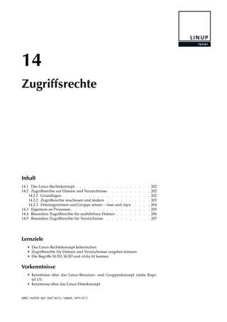 14
Zugriffsrechte
Inhalt
14.1 Das Linux-Rechtekonzept . . . . . . . . . . . . . . . . . 202
14.2 Zugriﬀsrechte auf Dateien und Verzeichnisse. . . . . . . . . . 202
14.2.1 Grundlagen . . . . . . . . . . . . . . . . . . . . 202
14.2.2 Zugriﬀsrechte anschauen und ändern . . . . . . . . . . 203
14.2.3 Dateieigentümer und Gruppe setzen – chown und chgrp . . . . 204
14.3 Eigentum an Prozessen. . . . . . . . . . . . . . . . . . 205
14.4 Besondere Zugriﬀsrechte für ausführbare Dateien . . . . . . . . 206
14.5 Besondere Zugriﬀsrechte für Verzeichnisse . . . . . . . . . . 207
Lernziele
• Das Linux-Rechtekonzept beherrschen
• Zugriﬀsrechte für Dateien und Verzeichnisse vergeben können
• Die Begriﬀe SUID, SGID und sticky bit kennen
Vorkenntnisse
• Kenntnisse über das Linux-Benutzer- und Gruppenkonzept (siehe Kapi-
tel 13)
• Kenntnisse über das Linux-Dateikonzept
adm1-rechte-opt.tex[!acls,!umask,!attrs] ()
 
