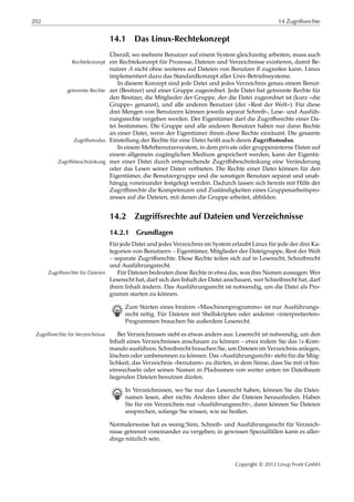 202 14 Zugriffsrechte
14.1 Das Linux-Rechtekonzept
Überall, wo mehrere Benutzer auf einem System gleichzeitig arbeiten, muss auch
ein Rechtekonzept für Prozesse, Dateien und Verzeichnisse existieren, damit Be-Rechtekonzept
nutzer 𝐴 nicht ohne weiteres auf Dateien von Benutzer 𝐵 zugreifen kann. Linux
implementiert dazu das Standardkonzept aller Unix-Betriebssysteme.
In diesem Konzept sind jede Datei und jedes Verzeichnis genau einem Benut-
zer (Besitzer) und einer Gruppe zugeordnet. Jede Datei hat getrennte Rechte fürgetrennte Rechte
den Besitzer, die Mitglieder der Gruppe, der die Datei zugeordnet ist (kurz »die
Gruppe« genannt), und alle anderen Benutzer (der »Rest der Welt«). Für diese
drei Mengen von Benutzern können jeweils separat Schreib-, Lese- und Ausfüh-
rungsrechte vergeben werden. Der Eigentümer darf die Zugriﬀsrechte einer Da-
tei bestimmen. Die Gruppe und alle anderen Benutzer haben nur dann Rechte
an einer Datei, wenn der Eigentümer ihnen diese Rechte einräumt. Die gesamte
Einstellung der Rechte für eine Datei heißt auch deren Zugriﬀsmodus.Zugriffsmodus
In einem Mehrbenutzersystem, in dem private oder gruppeninterne Daten auf
einem allgemein zugänglichen Medium gespeichert werden, kann der Eigentü-
mer einer Datei durch entsprechende Zugriﬀsbeschränkung eine VeränderungZugriffsbeschränkung
oder das Lesen seiner Daten verbieten. Die Rechte einer Datei können für den
Eigentümer, die Benutzergruppe und die sonstigen Benutzer separat und unab-
hängig voneinander festgelegt werden. Dadurch lassen sich bereits mit Hilfe der
Zugriﬀsrechte die Kompetenzen und Zuständigkeiten eines Gruppenarbeitspro-
zesses auf die Dateien, mit denen die Gruppe arbeitet, abbilden.
14.2 Zugriffsrechte auf Dateien und Verzeichnisse
14.2.1 Grundlagen
Für jede Datei und jedes Verzeichnis im System erlaubt Linux für jede der drei Ka-
tegorien von Benutzern – Eigentümer, Mitglieder der Dateigruppe, Rest der Welt
– separate Zugriﬀsrechte. Diese Rechte teilen sich auf in Leserecht, Schreibrecht
und Ausführungsrecht.
Für Dateien bedeuten diese Rechte in etwa das, was ihre Namen aussagen: WerZugriffsrechte für Dateien
Leserecht hat, darf sich den Inhalt der Datei anschauen, wer Schreibrecht hat, darf
ihren Inhalt ändern. Das Ausführungsrecht ist notwendig, um die Datei als Pro-
gramm starten zu können.
B Zum Starten eines binären »Maschinenprogramms« ist nur Ausführungs-
recht nötig. Für Dateien mit Shellskripten oder anderen »interpretierten«
Programmen brauchen Sie außerdem Leserecht.
Bei Verzeichnissen sieht es etwas anders aus: Leserecht ist notwendig, um denZugriffsrechte für Verzeichnisse
Inhalt eines Verzeichnisses anschauen zu können – etwa indem Sie das ls-Kom-
mando ausführen. Schreibrecht brauchen Sie, um Dateien im Verzeichnis anlegen,
löschen oder umbenennen zu können. Das »Ausführungsrecht« steht für die Mög-
lichkeit, das Verzeichnis »benutzen« zu dürfen, in dem Sinne, dass Sie mit cd hin-
einwechseln oder seinen Namen in Pfadnamen von weiter unten im Dateibaum
liegenden Dateien benutzen dürfen.
B In Verzeichnissen, wo Sie nur das Leserecht haben, können Sie die Datei-
namen lesen, aber nichts Anderes über die Dateien herausﬁnden. Haben
Sie für ein Verzeichnis nur »Ausführungsrecht«, dann können Sie Dateien
ansprechen, solange Sie wissen, wie sie heißen.
Normalerweise hat es wenig Sinn, Schreib- und Ausführungsrecht für Verzeich-
nisse getrennt voneinander zu vergeben; in gewissen Spezialfällen kann es aller-
dings nützlich sein.
Copyright © 2012 Linup Front GmbH
 